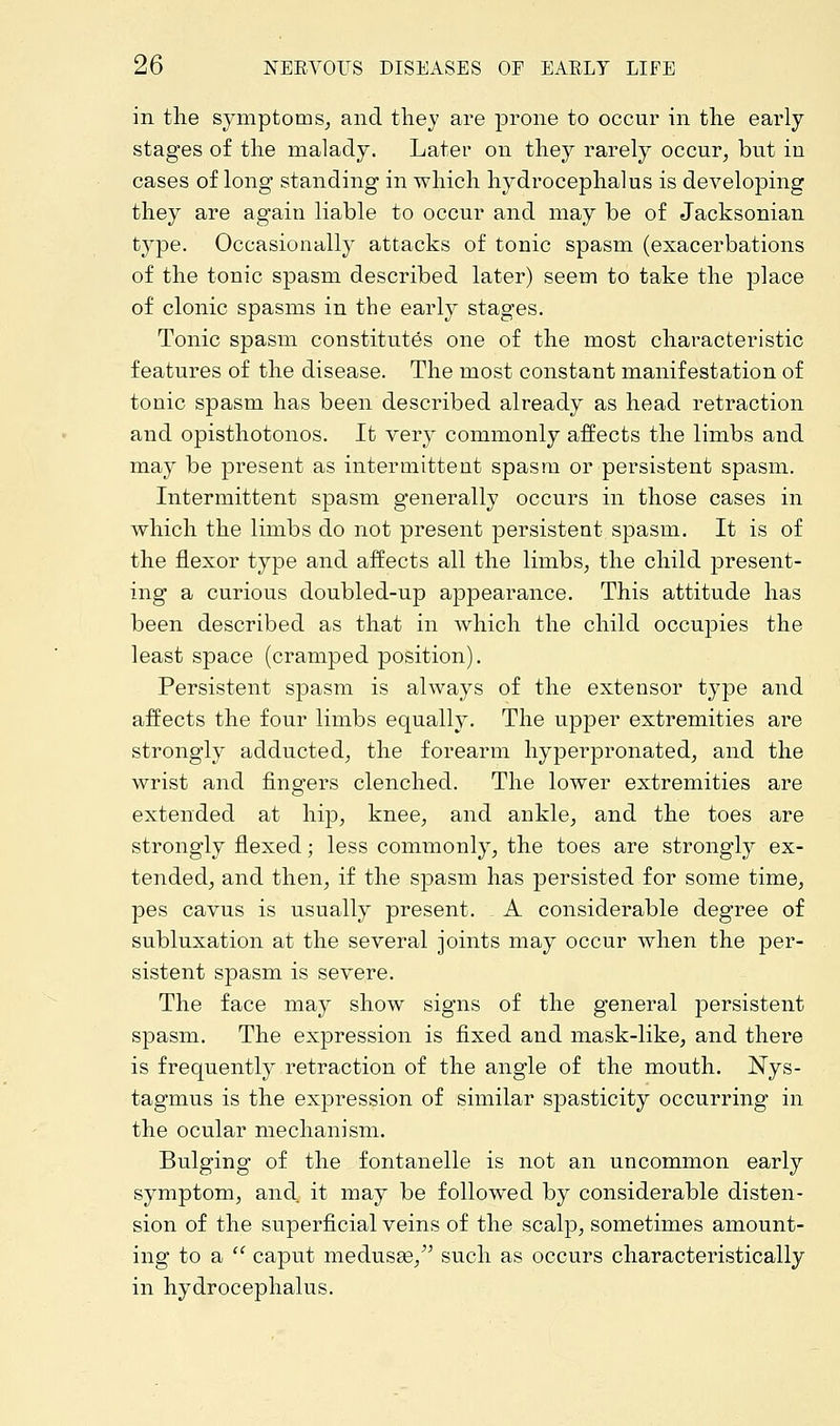 in the symptoms, and they are prone to occur in the early stages of the malady. Later on they rarely occur, but iu cases of long standing in which hydrocephalus is developing they are again liable to occur and may be of Jacksonian type. Occasionally attacks of tonic spasm (exacerbations of the tonic spasm described later) seem to take the place of clonic spasms in the early stages. Tonic spasm constitutes one of the most characteristic features of the disease. The most constant manifestation of tonic spasm has been described already as head retraction and opisthotonos. It very commonly affects the limbs and may be present as intermittent spasm or persistent spasm. Intermittent spasm generally occurs in those cases in which the limbs do not present persistent spasm. It is of the flexor type and affects all the limbs, the child present- ing a curious doubled-up appearance. This attitude has been described as that in which the child occupies the least space (cramped position). Persistent spasm is always of the extensor type and affects the four limbs equally. The upper extremities are strongly adducted, the forearm hyperpronated, and the wrist and fingers clenched. The lower extremities are extended at hip, knee, and ankle, and the toes are strongly flexed; less commonly, the toes are strongly ex- tended, and then, if the spasm has persisted for some time, pes cavus is usually present. A considerable degree of subluxation at the several joints may occur when the per- sistent spasm is severe. The face may show signs of the general persistent spasm. The expression is fixed and mask-like, and there is frequently retraction of the angle of the mouth. Nys- tagmus is the expression of similar spasticity occurring in the ocular mechanism. Bulging of the fontanelle is not an uncommon early symptom, and. it may be followed by considerable disten- sion of the superficial veins of the scalp, sometimes amount- ing to a  caput medusas, such as occurs characteristically in hydrocephalus.