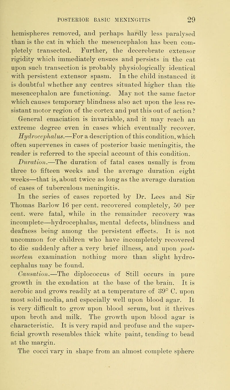 hemispheres removed, and perhaps hardly less paralysed than is the cat in which the mesencephalon has been com- pletely transected. Further, the decerebrate extensor rigidity which immediately ensues and persists in the cat upon such transection is probably physiologically identical with persistent extensor spasm. In the child instanced it is doubtful whether any centres situated higher than the mesencephalon are functioning. May not the same factor which causes temporary blindness also act upon the less re- sistant motor region of the cortex and put this out of action ? General emaciation is invariable, and it may reach an extreme degree even in cases which eventually recover. Hydrocephalus.—For a description of this condition, which often supervenes in cases of posterior basic meningitis, the reader is referred to the special account of this condition. Duration.—The duration of fatal cases usually is from three to fifteen weeks and the average duration eig'ht weeks—that is, about twice as long as the average duration of cases of tuberculous meningitis. In the series of cases reported by Dr. Lees and Sir Thomas Barlow 16 per cent, recovered completely, 50 per cent, were fatal, while in the remainder recovery was incomplete—hydrocephalus, mental defects, blindness and deafness being among the persistent effects. It is not uncommon for children who have incompletely recovered to die suddenly after a very brief illness, and upon post- mortem examination nothiug more than slight hydro- cephalus may be found. Causation.—The diplococcus of Still occurs in pure growth in the exudation at the base of the brain. It is aerobic and grows readily at a temperature of 39° C. upon most solid media, and especially well upon blood agar. It is very difficult to grow upon blood serum, but it thrives upon broth and milk. The growth upon blood agar is characteristic. It is very rapid and profuse and the super- ficial growth resembles thick white paint, tending to bead at the margin. The cocci vary in shape from an almost complete sphere