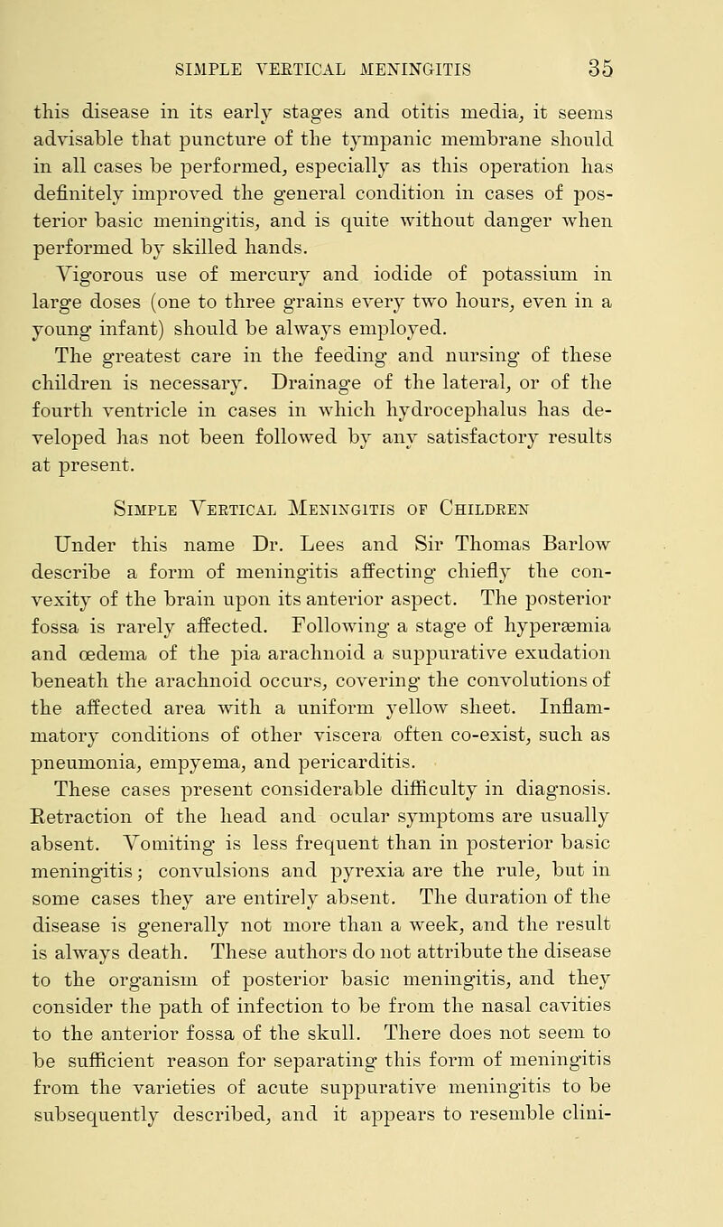 this disease in its early stages and otitis media, it seems advisable that puncture of the tympanic membrane should in all cases be performed, especially as this operation has definitely improved the general condition in cases of pos- terior basic meningitis, and is quite without danger when performed by skilled hands. Vigorous use of mercury and iodide of potassium in large doses (one to three grains every two hours, even in a young infant) should be always employed. The greatest care in the feeding and nursing of these children is necessary. Drainage of the lateral, or of the fourth ventricle in cases in which hydrocephalus has de- veloped has not been followed by any satisfactory results at present. Simple Vertical Meningitis of Children Under this name Dr. Lees and Sir Thomas Barlow describe a form of meningitis affecting chiefly the con- vexity of the brain upon its anterior aspect. The posterior fossa is rarely affected. Following a stage of hyperemia and oedema of the pia arachnoid a suppurative exudation beneath the arachnoid occurs, covering the convolutions of the affected area with a uniform yellow sheet. Inflam- matory conditions of other viscera often co-exist, such as pneumonia, empyema, and pericarditis. These cases present considerable difficulty in diagnosis. Retraction of the head and ocular symptoms are usually absent. Vomiting is less frequent than in posterior basic meningitis; convulsions and pyrexia are the rule, but in some cases they are entirely absent. The duration of the disease is generally not more than a week, and the result is always death. These authors do not attribute the disease to the organism of posterior basic meningitis, and they consider the path of infection to be from the nasal cavities to the anterior fossa of the skull. There does not seem to be sufficient reason for separating this form of meningitis from the varieties of acute suppurative meningitis to be subsequently described, and it appears to resemble clini-