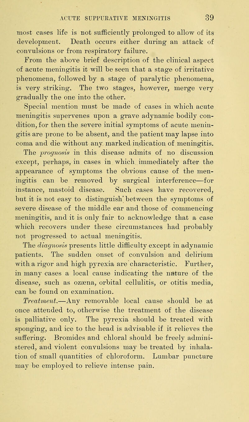 most cases life is not sufficiently prolonged to allow of its development. Death occurs either during an attack of convulsions or from respiratory failure. From the above brief description of the clinical aspect of acute meningitis it will be seen that a stage of irritative phenomena, followed by a stage of paralytic phenomena, is very striking. The two stages, however, merge very gradually the one into the other. Special mention must be made of cases in which acute meningitis supervenes upon a grave adynamic bodily con- dition, for then the severe initial symptoms of acute menin- gitis are prone to be absent, and the patient may lapse into coma and die without any marked indication of meningitis. The prognosis in this disease admits of no discussion except, perhaps, in cases in which immediately after the appearance of symptoms the obvious cause of the men- ingitis can be removed by surgical interference—for instance, mastoid disease. Such cases have recovered, but it is not easy to distinguish' between the symptoms of severe disease of the middle ear and those of commencing meningitis, and it is only fair to acknowledge that a case which recovers under these circumstances had probably not progressed to actual meningitis. The diagnosis presents little difficulty except in adynamic patients. The sudden onset of convulsion and delirium with a rigor and high pyrexia are characteristic. Further, in many cases a local cause indicating the nature of the disease, such as ozasna, orbital cellulitis, or otitis media, can be found on examination. Treatment.—Any removable local cause should be at once attended to, otherwise the treatment of the disease is palliative only. The pyrexia should be treated with sponging, and ice to the head is advisable if it relieves the suffering. Bromides and chloral should be freely admini- stered, and violent convulsions may be treated by inhala- tion of small quantities of chloroform. Lumbar puncture may be employed to relieve intense pain.