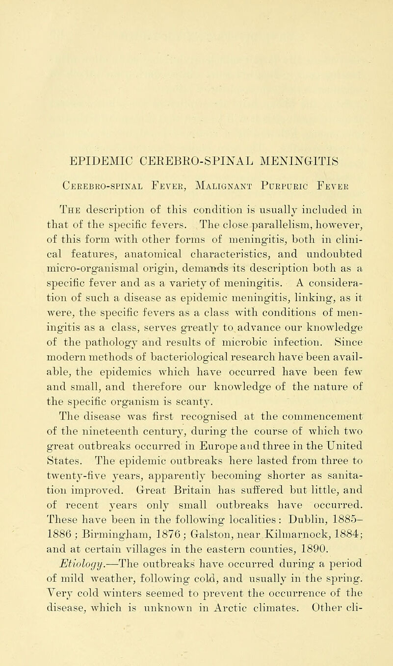 EPIDEMIC CEREBROSPINAL MENINGITIS Cerebrospinal Fever, Malignant Purpuric Fever The description of this condition is usually included in that of the specific fevers. The close parallelism, however, of this form with other forms of meningitis, both in clini- cal features, anatomical characteristics, and undoubted micro-organismal origin, demands its description both as a specific fever and as a variety of meningitis. A considera- tion of such a disease as epidemic meningitis, linking, as it were, the specific fevers as a class with conditions of men- ingitis as a class, serves greatly to advance our knowledge of the pathology and results of microbic infection. Since modern methods of bacteriological research have been avail- able, the epidemics which have occurred have been few and small, and therefore our knowledge of the nature of the specific organism is scanty. The disease was first recognised . at the commencement of the nineteenth century, during the course of which two great outbreaks occurred in Europe and three in the United States. The epidemic outbreaks here lasted from three to twenty-five years, apparently becoming shorter as sanita- tion improved. Great Britain has suffered but little, and of recent years only small outbreaks have occurred. These have been in the following localities : Dublin, 1885- 1886 ; Birmingham, 1876; Galston, near Kilmarnock, 1884; and at certain villages in the eastern counties, 1890. Etiology.—The outbreaks have occurred during a period of mild weather, following cold, and usually in the spring. Yery cold winters seemed to prevent the occurrence of the disease, which is unknown in Arctic climates. Other cli-