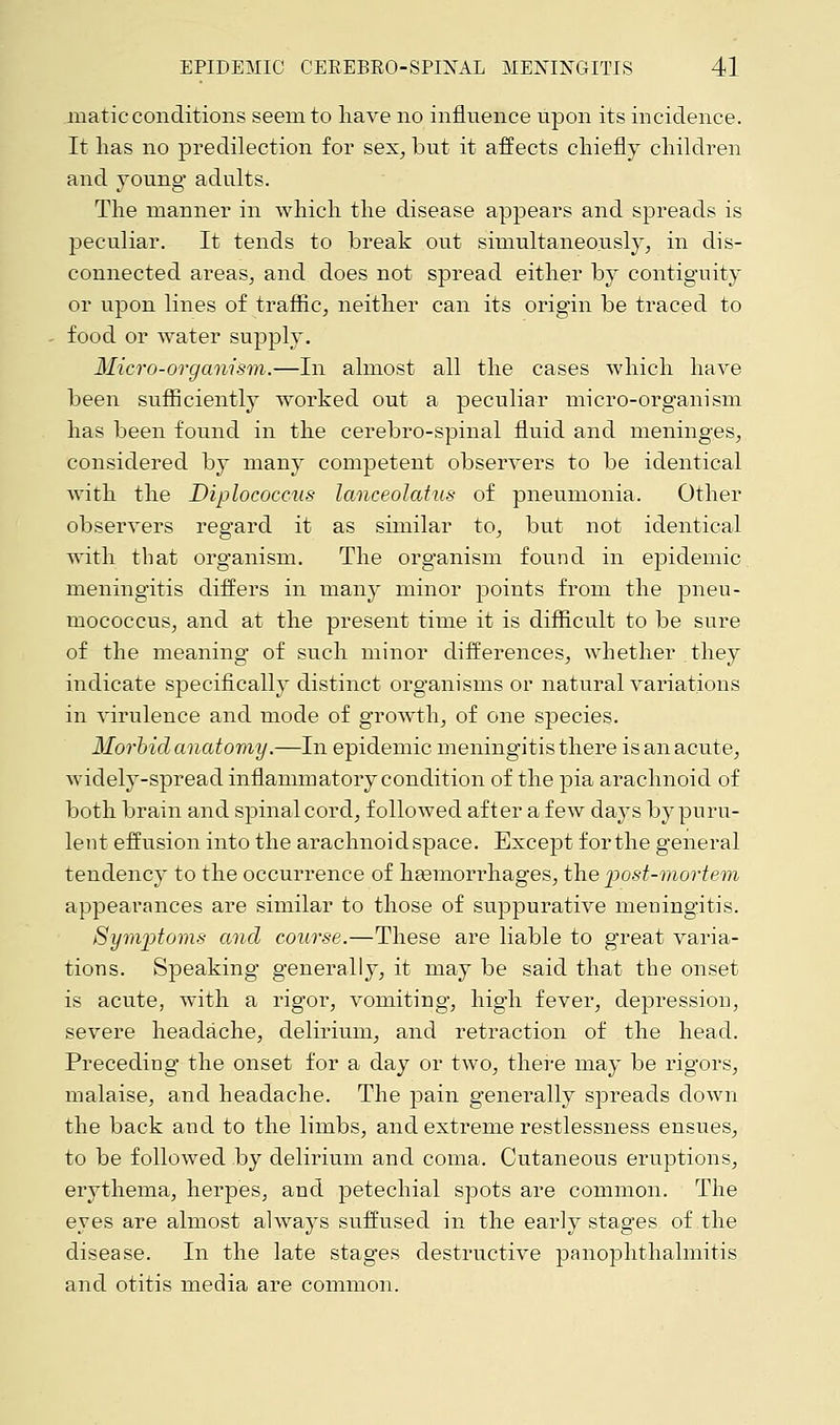 matic conditions seem to have no influence upon its incidence. It lias no predilection for sex, but it affects chiefly children and young adults. The manner in which the disease appears and spreads is peculiar. It tends to break out simultaneously, in dis- connected areas, and does not spread either by contiguity or upon lines of traffic, neither can its origin be traced to food or water supply. Micro-organism.—In almost all the cases which have been sufficiently worked out a peculiar micro-organism has been found in the cerebro-spinal fluid and meninges, considered by many competent observers to be identical with the Diplococcus lanceolatus of pneumonia. Other observers regard it as similar to, but not identical with that organism. The organism found in epidemic meningitis differs in many minor points from the pneu- mococcus, and at the present time it is difficult to be sure of the meaning of such minor differences, whether they indicate specifically distinct organisms or natural variations in virulence and mode of growth, of one species. Morbid anatomy.—In epidemic meningitis there is an acute, widely-spread inflammatory condition of the pia arachnoid of both brain and spinal cord, followed after a few days by puru- lent effusion into the arachnoid space. Except for the general tendency to the occurrence of haemorrhages, the post-mortem appearances are similar to those of suppurative meningitis. Symptoms and course.—These are liable to great varia- tions. Speaking generally, it may be said that the onset is acute, with a rigor, vomiting, high fever, depression, severe headache, delirium, and retraction of the head. Preceding the onset for a day or two, there may be rigors, malaise, and headache. The pain generally spreads down the back and to the limbs, and extreme restlessness ensues, to be followed by delirium and coma. Cutaneous eruptions, erythema, herpes, and petechial spots are common. The eyes are almost always suffused in the early stages of the disease. In the late stages destructive panophthalmitis and otitis media are common.