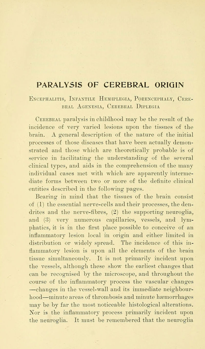 PARALYSIS OF CEREBRAL ORIGIN Encephalitis, Infantile Hemeplegia, Porencephaly, Cere- bral Agenesia, Cerebral Diplegia Cerebral paralysis in childhood may be the result of the incidence of very varied lesions upon the tissues of the brain. A general description of the nature of the initial processes of those diseases that have been actually demon- strated and those which are theoretically probable is of service in facilitatino- the understanding of the several clinical types, and aids in the comprehension of the many individual cases met with which- are apparently interme- diate forms between two or more of the definite clinical entities described in the following pages. Bearing in mind that the tissues of the brain consist of (1) the essential nerve-cells and their processes, the den- drites and the nerve-fibres, (2) the supporting neuroglia, and (3) very numerous capillaries, vessels, and lym- phatics, it is in the first place possible to conceive of an inflammatory lesion local in origin and either limited in distribution or widely spread. The incidence of this in- flammatory lesion is upon all the elements of the brain tissue simultaneously. It is not primarily incident upon the vessels, although these show the earliest changes that can be recognised by the microscope, and throughout the course of the inflammatory process the vascular changes —changes in the vessel-wall and its immediate neighbour- hood—minute areas of thrombosis and minute haemorrhages may be by far the most noticeable histological alterations. Nor is the inflammatory process primarily incident upon the neuroglia. It must be remembered that the neuroglia