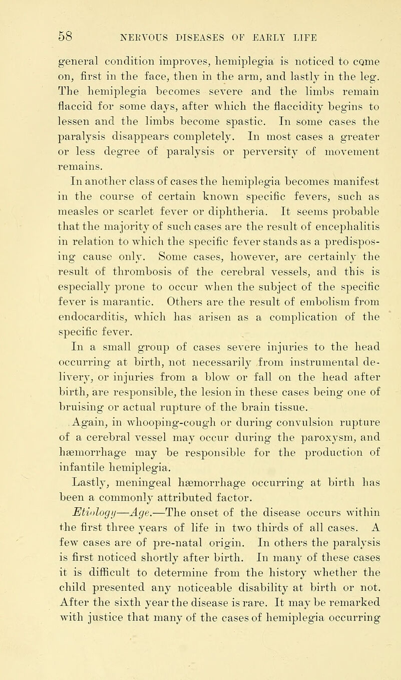 general condition improves, hemiplegia is noticed to come on, first in the face, then in the arm, and lastly in the leg. The hemiplegia becomes severe and the limbs remain flaccid for some days, after which the flaccidity begins to lessen and the limbs become spastic. In some cases the paralysis disappears completely. In most cases a greater or less degree of paralysis or perversity of movement remains. In another class of cases the hemiplegia becomes manifest in the course of certain known specific fevers, such as measles or scarlet fever or diphtheria. It seems probable that the majority of such cases are the result of encephalitis in relation to which the specific fever stands as a predispos- ing cause only. Some cases, however, are certainly the result of thrombosis of the cerebral vessels, and this is especially prone to occur when the subject of the specific fever is marantic. Others are the result of embolism from endocarditis, which has arisen as a complication of the specific fever. In a small group of cases severe injuries to the head occurring at birth, not necessarily from instrumental de- livery, or injuries from a blow or fall on the head after birth, are responsible, the lesion in these cases being one of bruising or actual rupture of the brain tissue. Again, in whooping-cough or during convulsion rupture of a cerebral vessel may occur during the paroxysm, and haemorrhage may be responsible for the production of infantile hemiplegia. Lastly, meningeal haemorrhage occurring at birth has been a commonly attributed factor. Etiology—Age.—The onset of the disease occurs within the first three years of life in two thirds of all cases. A few cases are of pre-natal origin. In others the paralysis is first noticed shortly after birth. In many of these cases it is difficult to determine from the history whether the child presented any noticeable disability at birth or not. After the sixth year the disease is rare. It may be remarked with justice that many of the cases of hemiplegia occurring