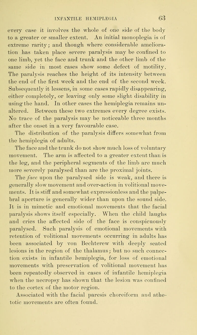 every case it involves the whole of one side of the body- to a greater or smaller extent. An initial monoplegia is of extreme rarity; and though where considerable ameliora- tion has taken place severe paralysis may be confined to one limb, yet the face and trunk and the other limb of the same side in most cases show some defect of motility. The paralysis reaches the height of its intensity between the end of the first week and the end of the second week. Subsequently it lessens, in some cases rapidly disappearing, either completely, or leaving only some slight disability in using the hand. In other cases the hemiplegia remains un- altered. Between these two extremes every degree exists. No trace of the paralysis may be noticeable three months after the onset in a very favourable case. The distribution of the paralysis differs somewhat from the hemiplegia of adults. The face and the trunk do not show much loss of voluntary movement. The arm is affected to a greater extent than is the leg, and the peripheral segments of the limb are much more severely paralysed than are the proximal joints. The face upon the paralysed side is weak, and there is generally slow movement and over-action in volitional move- ments. It is stiff and somewhat expressionless and the palpe- bral aperture is generally wider than upon the sound side. It is in mimetic and emotional movements that the facial paralysis shows itself especially. When the child laughs and cries the affected side of the face is conspicuously paralysed. Such paralysis of emotional movements with retention of volitional movements occurring in adults has been associated by von Bechterew with deeply seated lesions in the region of the thalamus; but no such connec- tion exists in infantile hemiplegia, for loss of emotional movements with preservation of volitional movement has been repeatedly observed in cases of infantile hemiplegia when the necropsy has shown that the lesion was confined to the cortex of the motor region. Associated with the facial paresis choreiform and athe- totic movements are often found.