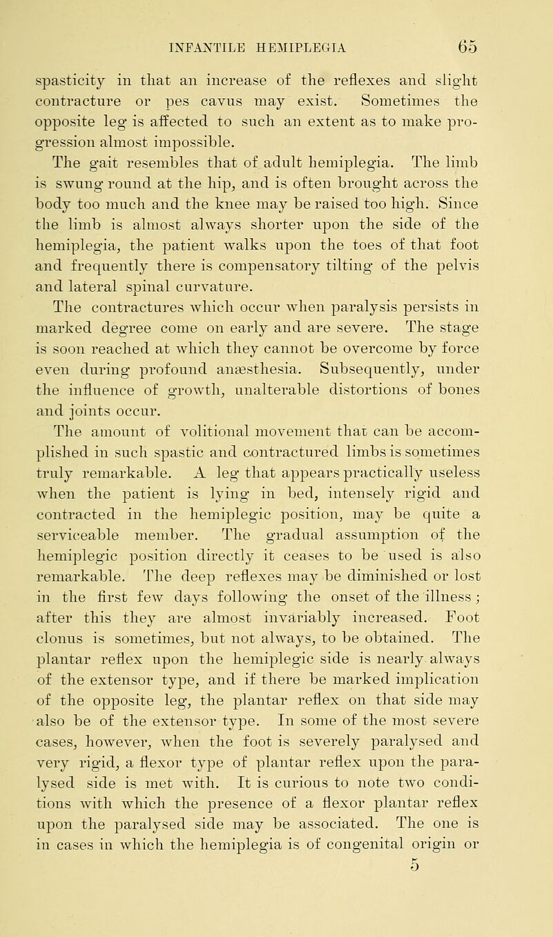 spasticity in that an increase of the reflexes and slight contracture or pes cavus may exist. Sometimes the opposite leg is affected to such an extent as to make pro- gression almost impossible. The gait resembles that of adult hemiplegia. The limb is swung round at the hip, and is often brought across the body too much and the knee may be raised too high. Since the limb is almost always shorter upon the side of the hemiplegia, the patient walks upon the toes of that foot and frequently there is compensatory tilting of the pelvis and lateral spinal curvature. The contractures which occur when paralysis persists in marked degree come on early and are severe. The stage is soon reached at which they cannot be overcome by force even during profound anesthesia. Subsequently, under the influence of growth, unalterable distortions of bones and joints occur. The amount of volitional movement thai; can be accom- plished in such spastic and contractured limbs is sometimes truly remarkable. A leg that appears practically useless when the patient is lying in bed, intensely rigid and contracted in the hemiplegia position, may be quite a serviceable member. The gradual assumption of the hemiplegia position directly it ceases to be used is also remarkable. The deep reflexes may be diminished or lost in the first few days following the onset of the illness; after this they are almost invariably increased. Foot clonus is sometimes, but not always, to be obtained. The plantar reflex upon the hemiplegia side is nearly, always of the extensor type, and if there be marked implication of the opposite leg, the plantar reflex on that side may also be of the extensor type. In some of the most severe cases, however, when the foot is severely paralysed and very rigid, a flexor type of plantar reflex upon the para- lysed side is met with. It is curious to note two condi- tions with which the presence of a flexor plantar reflex upon the paralysed side may be associated. The one is in cases in which the hemiplegia is of congenital origin or 5
