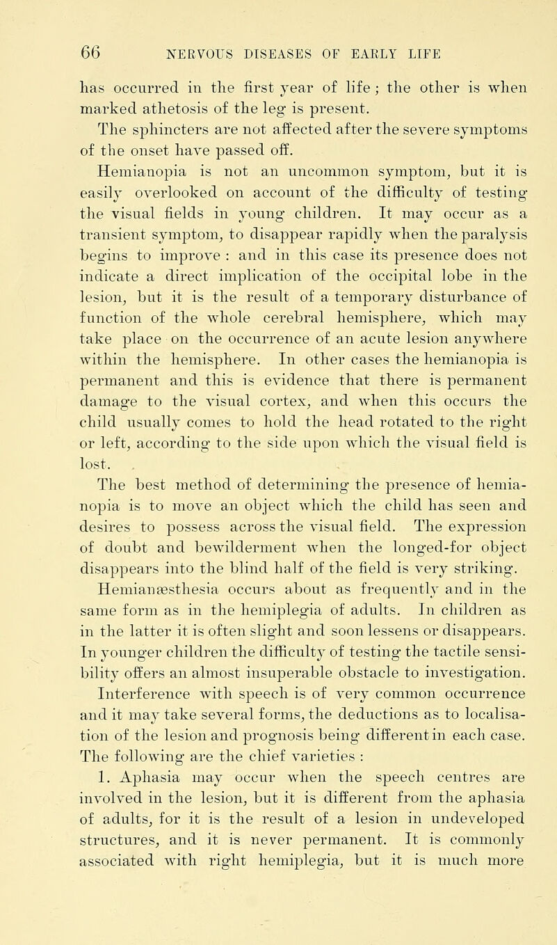 has occurred in the first year of life ; the other is when marked athetosis of the leg is present. The sphincters are not affected after the severe symptoms of the onset have passed off. Hemianopia is not an uncommon symptom, but it is easily overlooked on account of the difficulty of testing the visual fields in young children. It may occur as a transient symptom, to disappear rapidly when the paralysis begins to improve : and in this case its presence does not indicate a direct implication of the occipital lobe in the lesion, but it is the result of a temporary disturbance of function of the whole cerebral hemisphere, which may take place on the occurrence of an acute lesion anywhere within the hemisphere. In other cases the hemianopia is permanent and this is evidence that there is permanent damage to the visual cortex, and when this occurs the child usually comes to hold the head rotated to the right or left, according* to the side upon which the visual field is lost, . The best method of determining the presence of hemia- nopia is to move an object which the child has seen and desires to possess across the visual field. The expression of doubt and bewilderment when the longed-for object disappears into the blind half of the field is very striking. HemianaBsthesia occurs about as frequently and in the same form as in the hemiplegia of adults. In children as in the latter it is often slight and soon lessens or disappears. In younger children the difficulty of testing the tactile sensi- bility offers an almost insuperable obstacle to investigation. Interference with speech is of very common occurrence and it may take several forms, the deductions as to localisa- tion of the lesion and prognosis being different in each case. The following are the chief varieties : 1. Aphasia may occur when the speech centres are involved in the lesion, but it is different from the aphasia of adults, for it is the result of a lesion in undeveloped structures, and it is never permanent. It is commonly associated with right hemiplegia, but it is much more