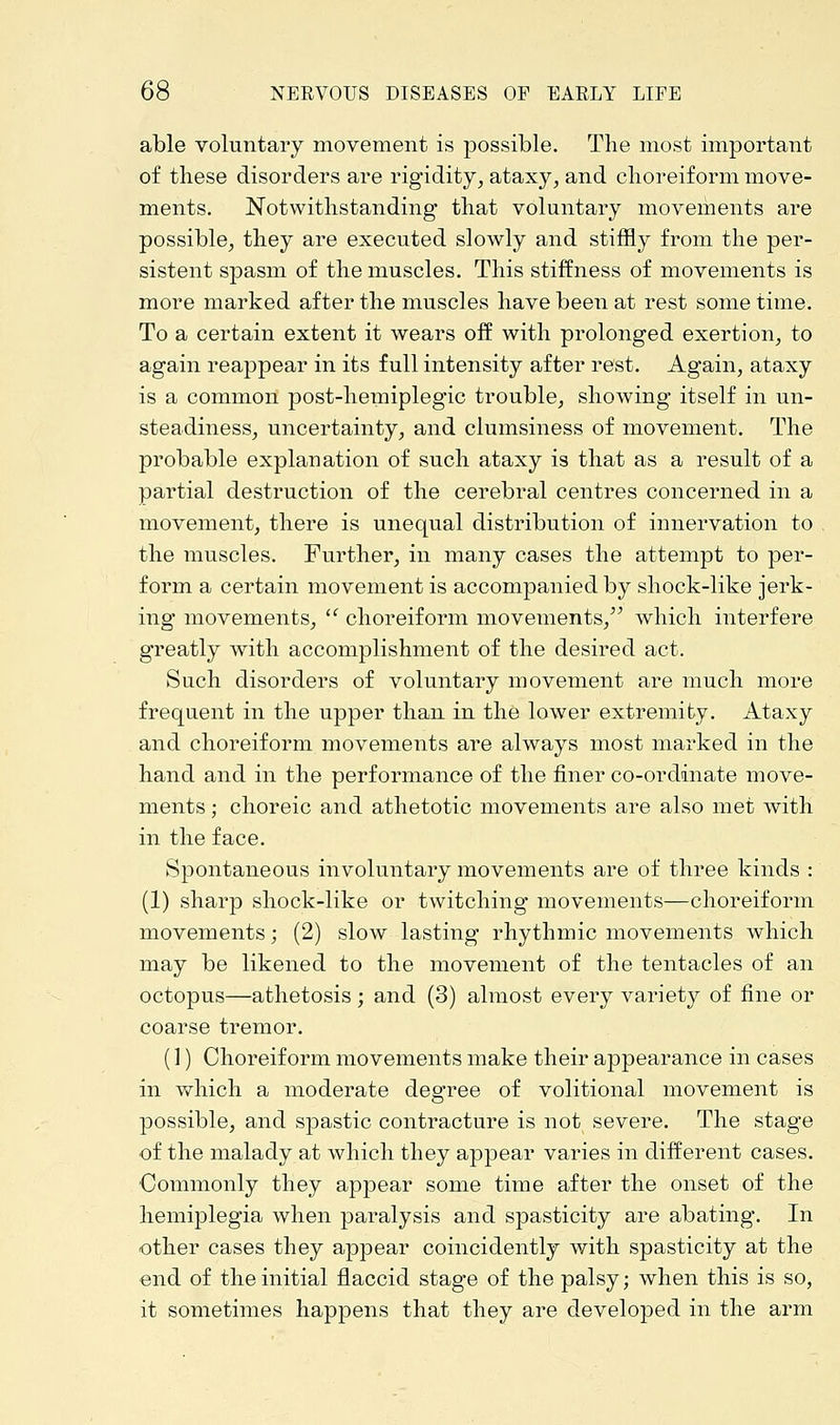 able voluntary movement is possible. The most important of these disorders are rigidity, ataxy, and choreiform move- ments. Notwithstanding that voluntary movements are possible, they are executed slowly and stiffly from the per- sistent spasm of the muscles. This stiffness of movements is more marked after the muscles have been at rest some time. To a certain extent it wears off with prolonged exertion, to again reappear in its full intensity after rest. Again, ataxy is a common post-hemiplegic trouble, showing itself in un- steadiness, uncertainty, and clumsiness of movement. The probable explanation of such ataxy is that as a result of a partial destruction of the cerebral centres concerned in a movement, there is unequal distribution of innervation to the muscles. Further, in many cases the attempt to per- form a certain movement is accompanied by shock-like jerk- ing movements,  choreiform movements, which interfere greatly with accomplishment of the desired act. Such disorders of voluntary movement are much more frequent in the upper than in the lower extremity. Ataxy and choreiform movements are always most marked in the hand and in the performance of the finer co-ordinate move- ments ; choreic and athetotic movements are also met with in the face. Spontaneous involuntary movements are of three kinds : (1) sharp shock-like or twitching movements—choreiform movements; (2) slow lasting rhythmic movements which may be likened to the movement of the tentacles of an octopus—athetosis; and (3) almost every variety of fine or coarse tremor. (1) Choreiform movements make their appearance in cases in which a moderate degree of volitional movement is possible, and spastic contracture is not severe. The stage of the malady at which they appear varies in different cases. •Commonly they appear some time after the onset of the hemiplegia when paralysis and spasticity are abating. In other cases they appear coincidently with spasticity at the end of the initial flaccid stage of the palsy; when this is so, it sometimes happens that they are developed in the arm