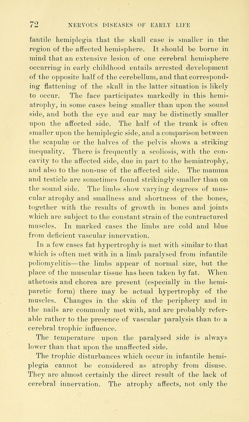 fantile hemiplegia that the skull case is smaller in the region of the affected hemisphere. It should be borne in mind that an extensive lesion of one cerebral hemisphere occurring in early childhood entails arrested development of the opposite half of the cerebellum, and that correspond- ing flattening of the skull in the latter situation is likely to occur. The face participates markedly in this hemi- atrophy, in some cases being smaller than upon the sound side, and both the eye and ear may be distinctly smaller upon the affected side. The half of the trunk is often smaller upon the hemiplegic side, and a comparison between the scapulas or the halves of the pelvis shows a striking inequality. There is frequently a scoliosis, with the con- cavity to the affected side, due in part to the hemiatrophy, and also to the non-use of the affected side. The mamma and testicle are sometimes found striking'ly smaller than on the sound side. The limbs show varying degrees of mus- cular atrophy and smallness and shortness of the bones, together with the results of growth in bones and joints which are subject to the constant strain of the contractured muscles. In marked cases the limbs are cold and blue from deficient vascular innervation. In a few cases fat hypertrophy is met with similar to that which is often met with in a limb paralysed from infantile poliomyelitis—the limbs appear of normal size, but the place of the muscular tissue has been taken by fat. When athetosis and chorea are present (especially in the hemi- paretic form) there may be actual hypertrophy of the muscles. Changes in the skin of the periphery and in the nails are commonly met with, and are probably refer- able rather to the presence of vascular paralysis than to a cerebral trophic influence. The temperature upon the paralysed side is always lower than that upon the unaffected side. The trophic disturbances which occur in infantile hemi- plegia cannot be considered as atrophy from disuse. They are almost certainly the direct result of the lack of cerebral innervation. The atrophy affects, not only the