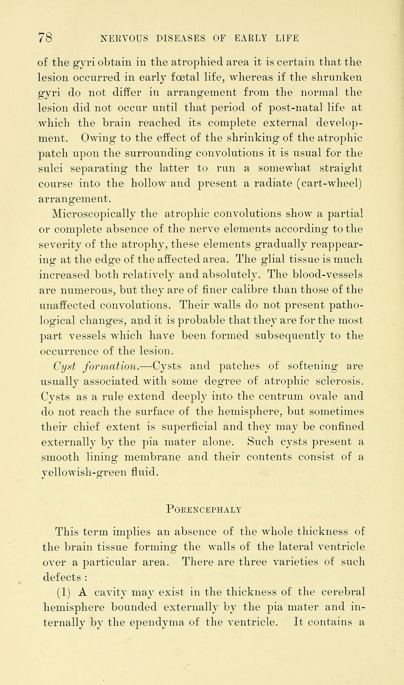 of the gyri obtain in the atrophied area it is certain that the lesion occurred in early fcetal life, whereas if the shrunken gyri do not differ in arrangement from the normal the lesion did not occur until that period of post-natal life at which the brain reached its complete external develop- ment. Owing to the effect of the shrinking of the atrophic patch upon the surrounding convolutions it is usual for the sulci separating the latter to run a somewhat straight course into the hollow and present a radiate (cart-wheel) arrangement. Microscopically the atrophic convolutions show a partial or complete absence of the nerve elements according to the severity of the atrophy, these elements gradually reappear- ing at the edge of the affected area. The glial tissue is much increased both relatively and absolutely. The blood-vessels are numerous, but they are of finer calibre than those of the unaffected convolutions. Their walls do not present patho- logical changes, and it is probable that they are for the most part vessels which have been formed subsequently to the occurrence of the lesion. Cyst formation.—Cysts and patches of softening are usually associated with some degree of atrophic sclerosis. Cysts as a rule extend deeply into the centrum ovale and do not reach the surface of the hemisphere, but sometimes their chief extent is superficial and they may be confined externally by the pia mater alone. Such cysts present a smooth lining membrane and their contents consist of a yellowish-green fluid. Porencephaly This term implies an absence of the whole thickness of the brain tissue forming the walls of the lateral ventricle over a particular area. There are three varieties of such defects : (1) A cavity may exist in the thickness of the cerebral hemisphere bounded externally by the pia mater and in- ternally by the ependyma of the ventricle. It contains a