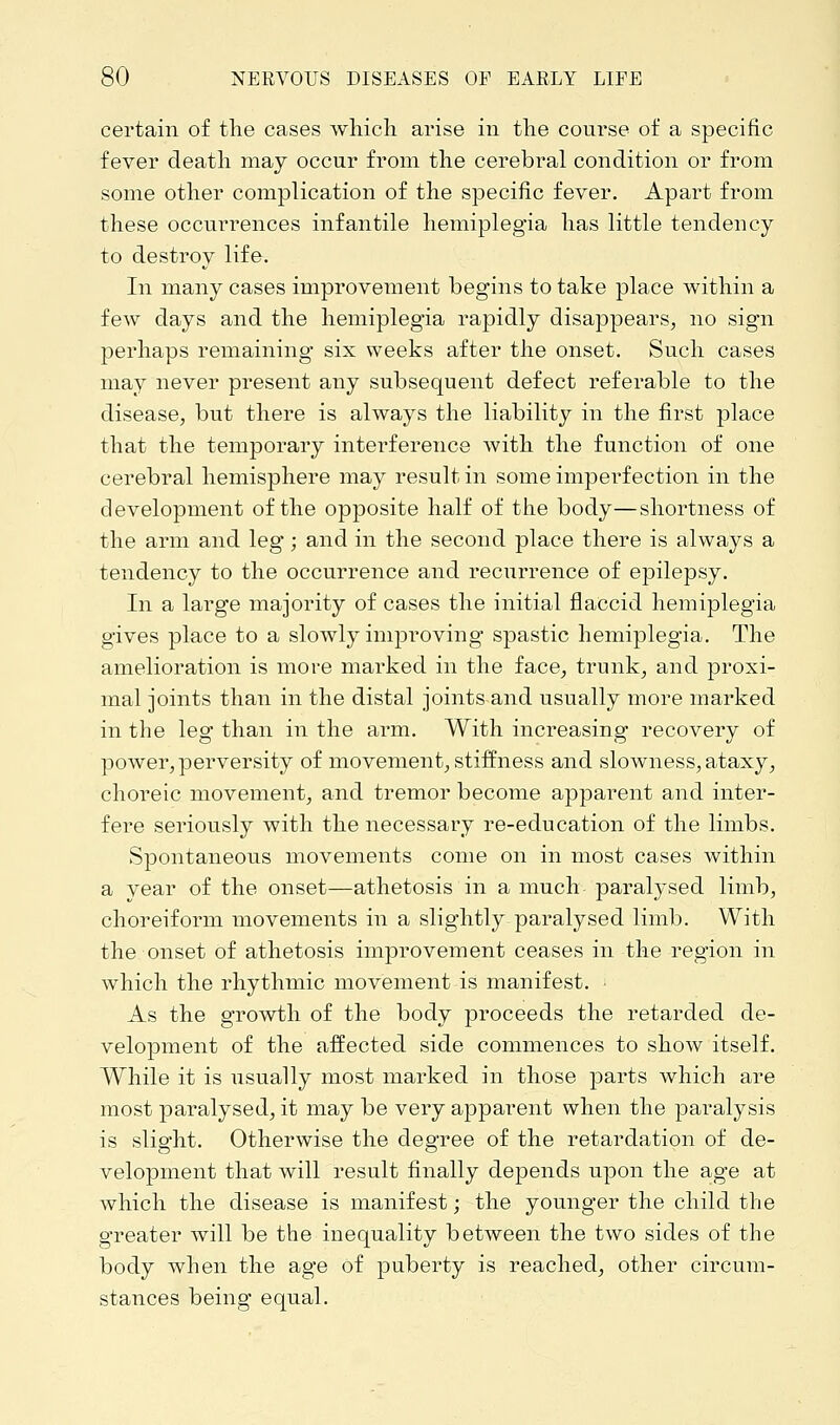 certain of the cases which arise in the course of a specific fever death may occur from the cerebral condition or from some other complication of the specific fever. Apart from these occurrences infantile hemiplegia has little tendency to destroy life. In many cases improvement begins to take place within a few days and the hemiplegia rapidly disappears, no sign perhaps remaining six weeks after the onset. Such cases may never present any subsequent defect referable to the disease, but there is always the liability in the first place that the temporary interference with the function of one cerebral hemisphere may result in some imperfection in the development of the opposite half of the body—shortness of the arm and leg ; and in the second place there is always a tendency to the occurrence and recurrence of epilepsy. In a large majority of cases the initial flaccid hemiplegia gives place to a slowly improving spastic hemiplegia. The amelioration is more marked in the face, trunk, and proxi- mal joints than in the distal joints and usually more marked in the leg than in the arm. With increasing recovery of power, perversity of movement, stiffness and slowness, ataxy, choreic movement, and tremor become apparent and inter- fere seriously with the necessary re-education of the limbs. Spontaneous movements come on in most cases within a year of the onset—athetosis in a much paralysed limb, choreiform movements in a slightly paralysed limb. With the onset of athetosis improvement ceases in the region in which the rhythmic movement is manifest. As the growth of the body proceeds the retarded de- velopment of the affected side commences to show itself. While it is usually most marked in those parts which are most paralysed, it may be very apparent when the paralysis is slight. Otherwise the degree of the retardation of de- velopment that will result finally depends upon the age at which the disease is manifest; the younger the child the greater will be the inequality between the two sides of the body when the age of puberty is reached, other circum- stances being equal.