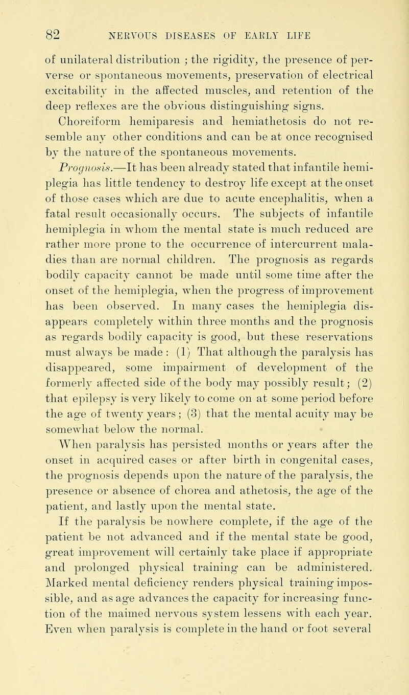 of unilateral distribution ; the rigidity, the presence of per- verse or spontaneous movements, preservation of electrical excitability in the affected muscles, and retention of the deep reflexes are the obvious distinguishing signs. Choreiform hemiparesis and hemiathetosis do not re- semble any other conditions and can be at once recognised by the nature of the spontaneous movements. Prognosis.—It has been already stated that infantile hemi- plegia has little tendency to destroy life except at the onset of those cases which are due to acute encephalitis, when a fatal result occasionally occurs. The subjects of infantile hemiplegia in whom the mental state is much reduced are rather more prone to the occurrence of intercurrent mala- dies than are normal children. The prognosis as regards bodily capacity cannot be made until some time after the onset of the hemiplegia, when the progress of improvement has been observed. In many cases the hemiplegia dis- appears completely within three months and the prognosis as regards bodily capacity is good, but these reservations must always be made : (1) That although the paralysis has disappeared, some impairment of development of the formerly affected side of the body may possibly result; (2) that epilepsy is very likely to come on at some period before the age of twenty years; (3) that the mental acuity may be somewhat below the normal. When paralysis has persisted months or years after the onset in acquired cases or after birth in congenital cases, the prognosis depends upon the nature of the paralysis, the presence or absence of chorea and athetosis, the age of the patient, and lastly upon the mental state. If the paralysis be nowhere complete, if the age of the patient be not advanced and if the mental state be good, great improvement will certainly take place if appropriate and prolonged physical training* can be administered. Marked mental deficiency renders physical training impos- sible, and as age advances the capacity for increasing func- tion of the maimed nervous system lessens with each year. Even when paralysis is complete in the hand or foot several
