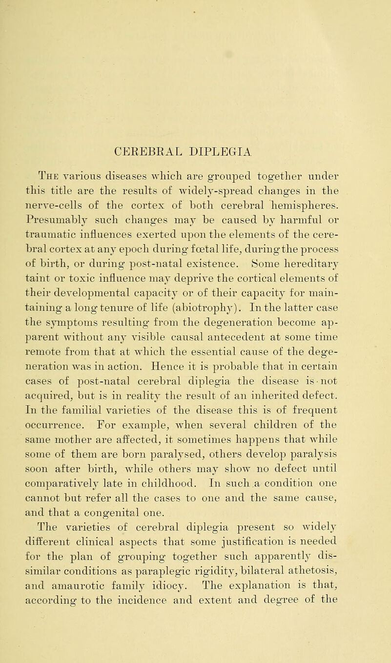 The various diseases which are grouped together under this title are the results of widely-spread changes in the nerve-cells of the cortex of both cerebral hemispheres. Presumably such changes may be caused by harmful or traumatic influences exerted upon the elements of the cere- bral cortex at any epoch during foetal life, during the process of birth, or during post-natal existence. Some hereditary taint or toxic influence may deprive the cortical elements of their developmental capacity or of their capacity for main- taining a long tenure of life (abiotrophy). In the latter case the symptoms resulting from the degeneration become ap- parent without any visible causal antecedent at some time remote from that at which the essential cause of the dege- neration was in action. Hence it is probable that in certain cases of post-natal cerebral diplegia the disease is ■ not acquired, but is in reality the result of an inherited defect. In the familial varieties of the disease this is of frequent occurrence. For example, when several children of the same mother are affected, it sometimes happens that while some of them are born paralysed, others develop paralysis soon after birth, while others may show no defect until comparatively late in childhood. In such .a condition one cannot but refer all the cases to one and the same cause, and that a congenital one. The varieties of cerebral diplegia present so widely different clinical aspects that some justification is needed for the plan of grouping together such apparently dis- similar conditions as paraplegic rigidity, bilateral athetosis, and amaurotic family idiocy. The explanation is that, according to the incidence and extent and degree of the