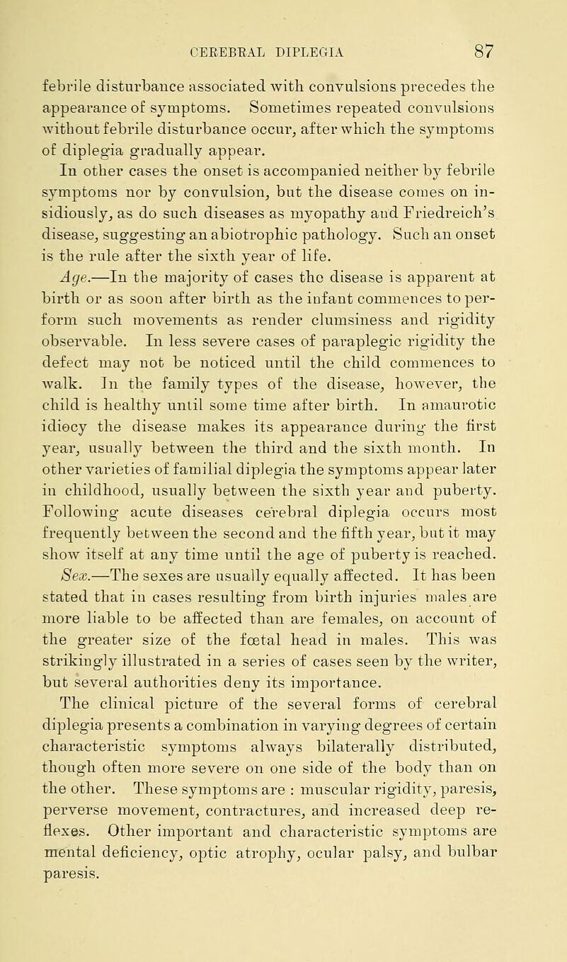 febrile disturbance associated with convulsions precedes the appearance of symptoms. Sometimes repeated convulsions without febrile disturbance occur, after which the symptoms of diplegia gradually appear. In other cases the onset is accompanied neither by febrile symptoms nor by convulsion, but the disease comes on in- sidiously, as do such diseases as myopathy and Friedreich's disease, suggesting an abiotrophic pathology. Such an onset is the rule after the sixth year of life. Age.—In the majority of cases the disease is apparent at birth or as soon after birth as the infant commences toper- form such movements as render clumsiness and rigidity observable. In less severe cases of paraplegic rigidity the defect may not be noticed until the child commences to walk. In the family types of the disease, however, the child is healthy until some time after birth. In amaurotic idiocy the disease makes its appearance during the first year, usually between the third and the sixth month. In other varieties of familial diplegia the symptoms appear later in childhood, usually between the sixth year and puberty. Following acute diseases cerebral diplegia occurs most frequently between the second and the fifth year, but it may show itself at any time until the age of puberty is reached. Sex.—The sexes are usually equally affected. It has been stated that in cases resulting from birth injuries males are more liable to be affected than are females, on account of the greater size of the fcetal head in males. This was strikingly illustrated in a series of cases seen by the writer, but several authorities deny its importance. The clinical picture of the several forms of cerebral diplegia presents a combination in varying degrees of certain characteristic symptoms always bilaterally distributed, though often more severe on one side of the body than on the other. These symptoms are : muscular rigidity, paresis, perverse movement, contractures, and increased deep re- flexes. Other important and characteristic symptoms are mental deficiency, optic atrophy, ocular palsy, and bulbar paresis.