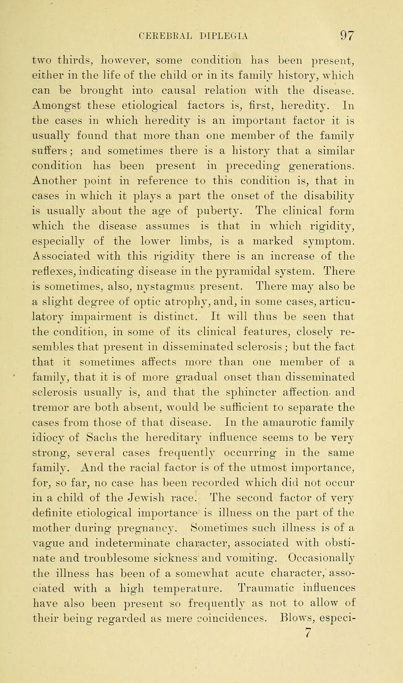two thirds, however, some condition has been present, either in the life of the child or in its family history, which can be brought into causal relation with the disease. Among*st these etiological factors is, first, heredity. In the cases in which heredity is an important factor it is usually found that more than one member of the family suffers; and sometimes there is a history that a similar condition has been present in preceding generations. Another point in reference to this condition is, that in cases in which it plays a part the onset of the disability is usually about the age of puberty. The clinical form which the disease assumes is that in which rigidity, especially of the lower limbs, is a marked symptom. Associated with this rio-iditv there is an increase of the reflexes, indicating disease in the pyramidal system. There is sometimes, also, nystagmus present. There may also be a slight degree of optic atrophy, and, in some cases, articu- latory impairment is distinct. It will thus be seen that the condition, in some of its clinical features, closely re- sembles that present in disseminated sclerosis; but the fact that it sometimes affects more than one member of a family, that it is of more gradual onset than disseminated sclerosis usually is, and that the sphincter affection, and tremor are both absent, would be sufficient to separate the cases from those of that disease. In the amaurotic family idiocy of Sachs the hereditary influence seems to be very strong, several cases frequently occurring in the same family. And the racial factor is of the utmost importance, for, so far, no case has been recorded which did not occur in a child of the Jewish race. The second factor of very definite etiological importance is illness on the part of the mother during pregnancy. Sometimes such illness is of a vague and indeterminate character, associated with obsti- nate and troublesome sickness and vomiting. Occasionally the illness has been of a somewhat acute character, asso- ciated with a high temperature. Traumatic influences have also been present so frequently as not to allow of their being regarded as mere coincidences. Blows, especi- 7