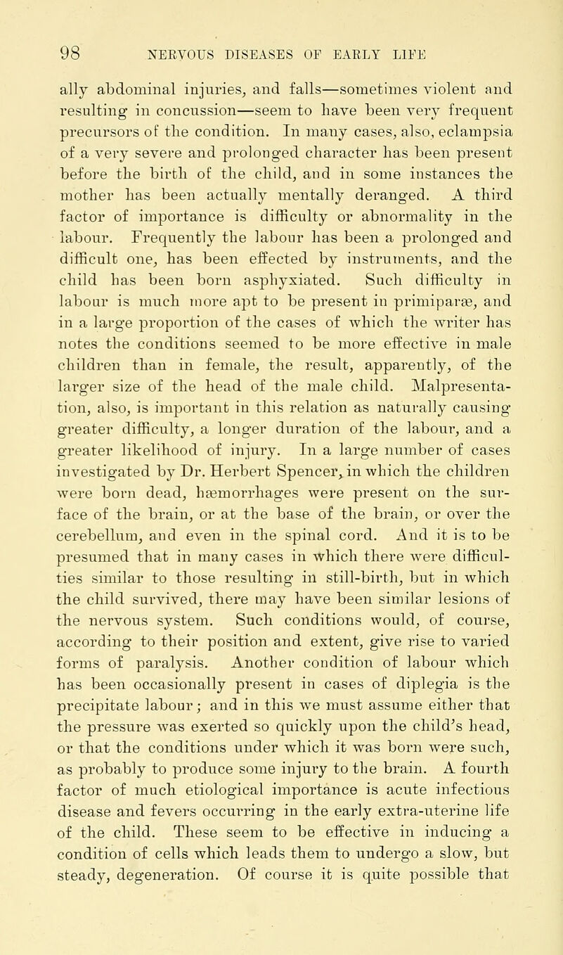 ally abdominal injuries, and falls—sometimes violent and resulting in concussion—seem to have been very frequent precursors of the condition. In many cases, also, eclampsia of a very severe and prolonged character has been present before the birth of the child, and in some instances the mother has been actually mentally deranged. A third factor of importance is difficulty or abnormality in the labour. Frequently the labour has been a prolonged and difficult one, has been effected by instruments, and the child has been born asphyxiated. Such difficulty in labour is much more apt to be present in primiparas, and in a large proportion of the cases of which the writer has notes the conditions seemed to be more effective in male children than in female, the result, apparently, of the larger size of the head of the male child. Malpresenta- tion, also, is important in this relation as naturally causing greater difficulty, a longer duration of the labour, and a greater likelihood of injury. In a large number of cases investigated by Dr. Herbert Spencei^in which the children were born dead, hasmorrhages were present on the sur- face of the brain, or at the base of the brain, or over the cerebellum, and even in the spinal cord. And it is to be presumed that in many cases in which there were difficul- ties similar to those resulting in still-birth, but in which the child survived, there may have been similar lesions of the nervous system. Such conditions would, of course, according to their position and extent, give rise to varied forms of paralysis. Another condition of labour which has been occasionally present in cases of diplegia is the precipitate labour; and in this we must assume either that the pressure was exerted so quickly upon the child's head, or that the conditions under which it was born were such, as probably to produce some injury to the brain. A fourth factor of much etiological importance is acute infectious disease and fevers occurring in the early extra-uterine life of the child. These seem to be effective in inducing a condition of cells which leads them to undergo a slow, but steady, degeneration. Of course it is quite possible that