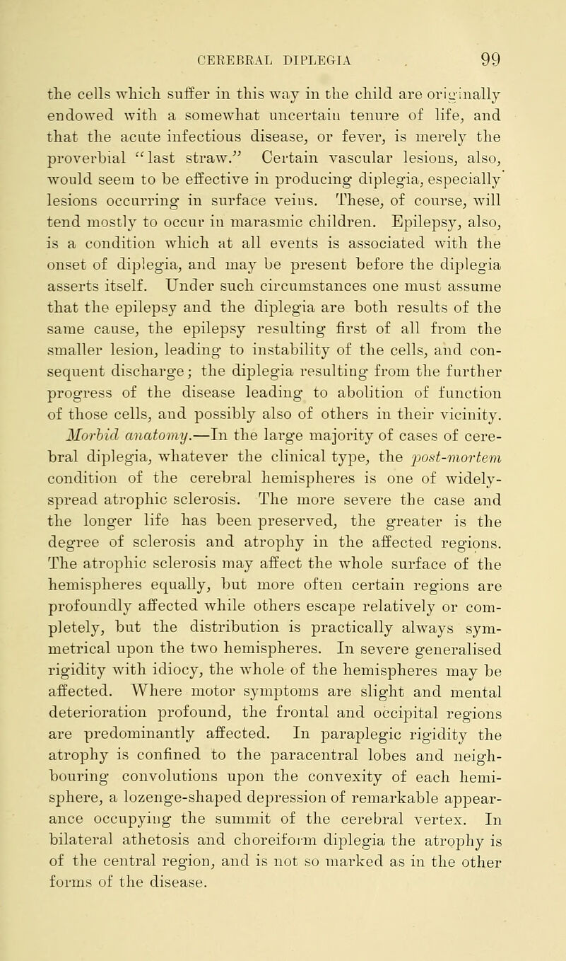 the cells which suffer in this way in the child are originally endowed with a somewhat uncertain tenure of life, and that the acute infectious disease, or fever, is merely the proverbial last straw. Certain vascular lesions, also, would seem to be effective in producing diplegia, especially lesions occurring in surface veins. These, of course, will tend mostly to occur in marasmic children. Epilepsy, also, is a condition which at all events is associated with the onset of diplegia, and may be present before the diplegia asserts itself. Under such circumstances one must assume that the epilepsy and the diplegia are both results of the same cause, the epilepsy resulting first of all from the smaller lesion, leading to instability of the cells, and con- sequent discharge; the diplegia resulting from the further progress of the disease leading to abolition of function of those cells, and possibly also of others in their vicinity. Morbid anatomy.—In the large majority of cases of cere- bral diplegia, whatever the clinical type, the post-mortem condition of the cerebral hemispheres is one of widely- spread atrophic sclerosis. The more severe the case and the longer life has been preserved, the greater is the degree of sclerosis and atrophy in the affected regions. The atrophic sclerosis may affect the whole surface of the hemispheres equally, but more often certain regions are profoundly affected while others escape relatively or com- pletely, but the distribution is practically always sym- metrical upon the two hemispheres. In severe generalised rigidity with idiocy, the whole of the hemispheres may be affected. Where motor symptoms are slight and mental deterioration profound, the frontal and occipital regions are predominantly affected. In paraplegic rigidity the atrophy is confined to the paracentral lobes and neigh- bouring convolutions upon the convexity of each hemi- sphere, a lozenge-shaped depression of remarkable appear- ance occupying the summit of the cerebral vertex. In bilateral athetosis and choreiform diplegia the atrophy is of the central region, and is not so marked as in the other forms of the disease.