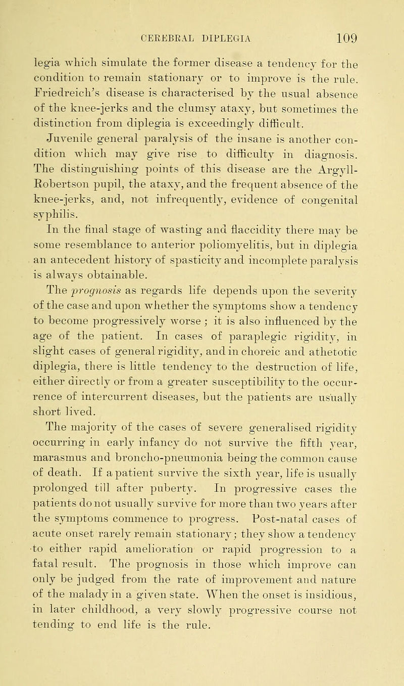 legia which simulate the former disease a tendency for the condition to remain stationary or to improve is the rule. Friedreich's disease is characterised by the usual absence of the knee-jerks and the clumsy ataxy, but sometimes the distinction from diplegia is exceedingly difficult. Juvenile general paralysis of the insane is another con- dition which may give rise to difficulty in diagnosis. The distinguishing points of this disease are the Argyll- Robertson pupil, the ataxy, and the frequent absence of the knee-jerks, and, not infrequently, evidence of congenital syphilis. In the final stage of wasting and fiaccidity there may be some resemblance to anterior poliomyelitis, but in diplegia an antecedent history of spasticity and incomplete paralysis is always obtainable. The 'prognosis as regards life depends upon the severity of the case and upon whether the symptoms show a tendency to become progressively worse ; it is also influenced by the age of the patient. In cases of paraplegic rigidity, in slight cases of general rigidity, and in choreic and athetotic diplegia, there is little tendency to the destruction of life, either directly or from a greater susceptibility to the occur- rence of intercurrent diseases, but the patients are usually short lived. The majority of the cases of severe generalised rigidity occurring in early infancy do not survive the fifth year, marasmus and broncho-pneumonia being the common cause of death. If a patient survive the sixth year, life is usually prolonged till after puberty. In progressive cases the patients do not usually survive for more than two years after the symptoms commence to progress. Post-natal cases of acute onset rarely remain stationary; they show a tendency ■to either rapid amelioration or rapid progression to a fatal result. The prognosis in those which improve can only be judged from the rate of improvement and nature of the malady in a given state. When the onset is insidious, in later childhood, a very slowly progressive course not tending to end life is the rule.