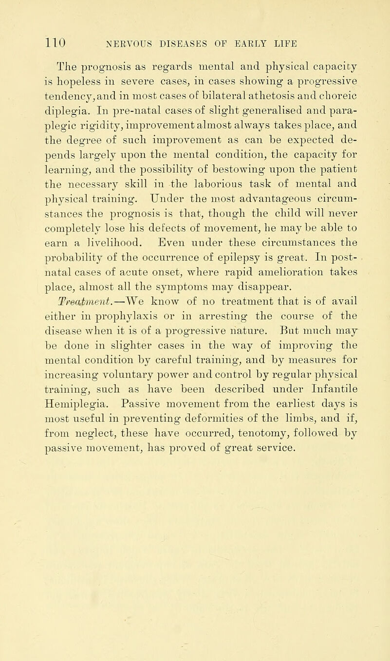 The prognosis as regards mental and physical capacity is hopeless in severe cases, in cases showing a progressive tendency, and in most cases of bilateral athetosis and choreic diplegia. In pre-natal cases of slight generalised and para- plegic rigidity, improvement almost always takes place, and the degree of such improvement as can be expected de- pends largely upon the mental condition, the capacity for learning, and the possibility of bestowing upon the patient the necessary skill in the laborious task of mental and physical training. Under the most advantageous circum- stances the prognosis is that, though the child will never completely lose his defects of movement, he maybe able to earn a livelihood. Even under these circumstances the probability of the occurrence of epilepsy is great. In post- natal cases of acute onset, where rapid amelioration takes place, almost all the symptoms may disappear. Treatment.—We know of no treatment that is of avail either in prophylaxis or in arresting the course of the disease when it is of a progressive nature. But much may be done in slighter cases in the way of improving the mental condition by careful training, and by measures for increasing voluntary power and control by regular physical training, such as have been described under Infantile Hemiplegia. Passive movement from the earliest days is most useful in preventing deformities of the limbs, and if, from neglect, these have occurred, tenotomy, followed by passive movement, has proved of great service.