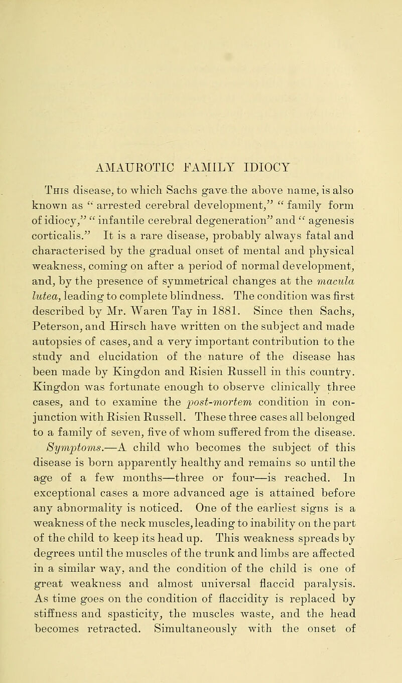 This disease, to which Sachs gave the above name, is also known as  arrested cerebral development,  family form of idiocy, infantile cerebral degeneration and  agenesis corticalis. It is a rare disease, probably always fatal and characterised by the gradual onset of mental and physical weakness, coming on after a period of normal development, and, by the presence of symmetrical changes at the macula lutea, leading to complete blindness. The condition was first described by Mr. Waren Tay in 1881. Since then Sachs, Peterson, and Hirsch have written on the subject and made autopsies of cases, and a very important contribution to the study and elucidation of the nature of the disease has been made by Kingdon and Risien Russell in this country. Kingdon was fortunate enough to observe clinically three cases, and to examine the -post-mortem condition in con- junction with Risien Russell. These three cases all belonged to a family of seven, five of whom suffered from the disease. Symptoms.—A child who becomes the subject of this disease is born apparently healthy and remains so until the age of a few months—three or four—is reached. In exceptional cases a more advanced age is attained before any abnormality is noticed. One of the earliest signs is a weakness of the neck muscles, leading to inability on the part of the child to keep its head up. This weakness spreads by degrees until the muscles of the trunk and limbs are affected in a similar way, and the condition of the child is one of great weakness and almost universal flaccid paralysis. As time goes on the condition of flaccidity is replaced by stiffness and spasticity, the muscles waste, and the head becomes retracted. Simultaneously with the onset of