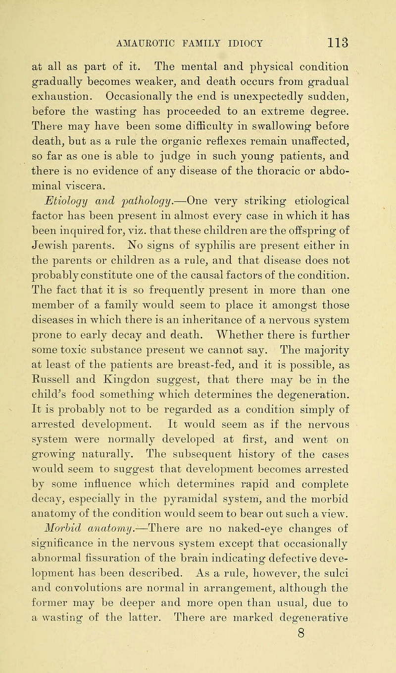 at all as part of it. The mental and physical condition gradually becomes weaker, and death occurs from gradual exhaustion. Occasionally the end is unexpectedly sudden, before the wasting has proceeded to an extreme degree. There may have been some difficulty in swallowing before death, but as a rule the organic reflexes remain unaffected, so far as one is able to judge in such young patients, and there is no evidence of any disease of the thoracic or abdo- minal viscera. Etiology and pathology.—One very striking etiological factor has been present in almost every case in which it has been inquired for, viz. that these children are the offspring of Jewish parents. No signs of syphilis are present either in the parents or children as a rule, and that disease does not probably constitute one of the causal factors of the condition. The fact that it is so frequently present in more than one member of a family would seem to place it amongst those diseases in which there is an inheritance of a nervous system prone to early decay and death. Whether there is further some toxic substance present we cannot say. The majority at least of the patients are breast-fed, and it is possible, as Russell and Kingdon suggest, that there may be in the child's food something which determines the degeneration. It is probably not to be regarded as a condition simply of arrested development. It would seem as if the nervous system were normally developed at first, and went on growing naturally. The subsequent history of the cases would seem to suggest that development becomes arrested by some influence which determines rapid and complete decay, especially in the pyramidal system, and the morbid anatomy of the condition would seem to bear out such a view. Morbid anatomy.—There are no naked-eye changes of significance in the nervous system except that occasionally abnormal fissuration of the brain indicating defective deve- lopment has been described. As a rule, however, the sulci and convolutions are normal in arrangement, although the former may be deeper and more open than usual, due to a wasting of the latter. There are marked degenerative