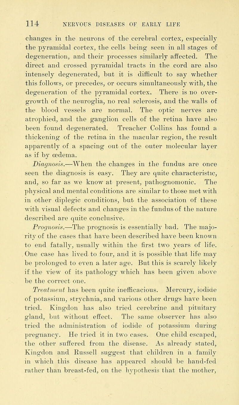 changes in the neurons of the cerebral cortex, especially the pyramidal cortex, the cells being seen in all stages of degeneration, and their processes similarly affected. The direct and crossed pyramidal tracts in the cord are also intensely degenerated, but it is difficult to say whether this follows, or precedes, or occurs simultaneously with, the degeneration of the pyramidal cortex. There is no over- growth of the neuroglia, no real sclerosis, and the walls of the blood vessels are normal. The optic nerves are atrophied, and the ganglion cells of the retina have also been found degenerated. Treacher Collins has found a thickening of the retina in the macular region, the result apparently of a spacing out of the outer molecular layer as if by oedema. Diagnosis.—When the changes in the fundus are once seen the diagnosis is easy. They are quite characteristic, and, so far as we know at present, pathognomonic. The physical and mental conditions are similar to those met with in other diplegic conditions, but the association of these with visual defects and changes in the fundus of the nature described are quite conclusive. Prognosis.—The prognosis is essentially bad. The majo- rity of the cases that have been described have been known to end fatally, usually within the first two years of life. One case has lived to four, and it is possible that life may be prolonged to even a later age. But this is scarely likely if the view of its pathology which has been given above be the correct one. Treatment has been quite inefficacious. Mercury, iodide of potassium, strychnia, and various other drugs have been tried. Kingdon has also tried cerebrine and pituitary gland, but without effect. The same observer has also tried the administration of iodide of potassium during pregnancy. He tried it in two cases. One child escaped, the other suffered from the disease. As already stated, Kingdon and Russell suggest that children in a family in which this disease has appeared should be hand-fed rather than breast-fed, on the hypothesis that the mother,