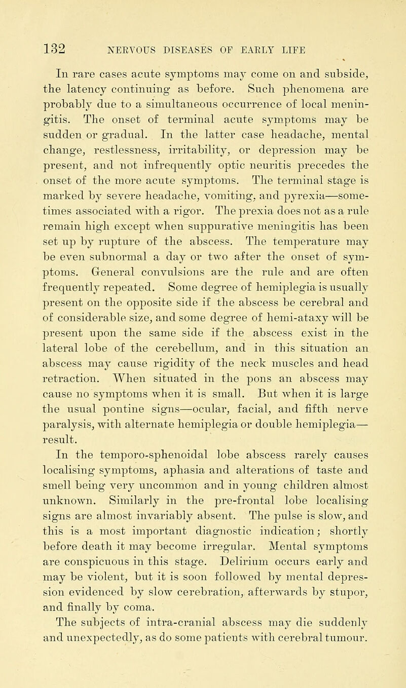 In rare cases acute symptoms may come on and subside, the latency continuing as before. Such phenomena are probably due to a simultaneous occurrence of local menin- gitis. The onset of terminal acute symptoms may be sudden or gradual. In the latter case headache, mental change, restlessness, irritability, or depression may be present, and not infrequently optic neuritis precedes the onset of the more acute symptoms. The terminal stage is marked by severe headache, vomiting, and pyrexia—some- times associated with a rigor. The prexia does not as a rule remain high except when suppurative meningitis has been set up by rupture of the abscess. The temperature may be even subnormal a day or two after the onset of sym- ptoms. General convulsions are the rule and are often frequently repeated. Some degree of hemiplegia is usually present on the opposite side if the abscess be cerebral and of considerable size, and some degree of hemi-ataxy will be present upon the same side if the abscess exist in the lateral lobe of the cerebellum, and in this situation an abscess may cause rigidity of the neck muscles and head retraction. When situated in the pons an abscess may cause no symptoms when it is small. But when it is large the usual pontine signs—ocular, facial, and fifth nerve paralysis, with alternate hemiplegia or double hemiplegia— result. In the temporo-sphenoidal lobe abscess rarely causes localising symptoms, aphasia and alterations of taste and smell being very uncommon and in young children almost unknown. Similarly in the pre-frontal lobe localising signs are almost invariably absent. The pulse is slow, and this is a most important diagnostic indication; shortly before death it may become irregular. Mental symptoms are conspicuous in this stage. Delirium occurs early and may be violent, but it is soon followed by mental depres- sion evidenced by slow cerebration, afterwards by stupor, and finally by coma. The subjects of intra-cranial abscess may die suddenly and unexpectedly, as do some patients with cerebral tumour.