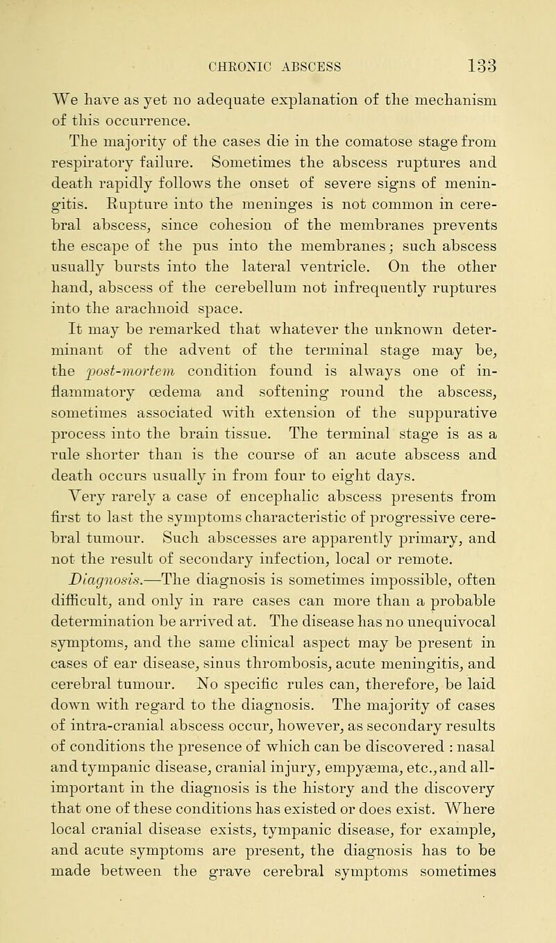 We have as yet no adequate explanation of the mechanism of this occurrence. The majority of the cases die in the comatose stage from respiratory failure. Sometimes the abscess ruptures and death rapidly follows the onset of severe signs of menin- gitis. Rupture into the meninges is not common in cere- bral abscess, since cohesion of the membranes prevents the escape of the pus into the membranes; such abscess usually bursts into the lateral ventricle. On the other hand, abscess of the cerebellum not infrequently ruptures into the arachnoid space. It may be remarked that whatever the unknown deter- minant of the advent of the terminal stage may be, the post-mortem condition found is always one of in- flammatory oedema and softening round the abscess, sometimes associated with extension of the suppurative process into the brain tissue. The terminal stage is as a rale shorter than is the course of an acute abscess and death occurs usually in from four to eight days. Yery rarely a case of encephalic abscess presents from first to last the symptoms characteristic of progressive cere- bral tumour. Such abscesses are apparently primary, and not the result of secondary infection, local or remote. Diagnosis.—The diagnosis is sometimes impossible, often difficult, and only in rare cases can more than a probable determination be arrived at. The disease has no unequivocal symptoms, and the same clinical aspect may be present in cases of ear disease, sinus thrombosis/acute meningitis, and cerebral tumour. No specific rules can, therefore, be laid down with regard to the diagnosis. The majority of cases of intra-cranial abscess occur, however, as secondary results of conditions the presence of which can be discovered : nasal and tympanic disease, cranial injury, empyasma, etc., and all- important in the diagnosis is the history and the discovery that one of these conditions has existed or does exist. Where local cranial disease exists, tympanic disease, for example, and acute symptoms are present, the diagnosis has to be made between the grave cerebral symptoms sometimes