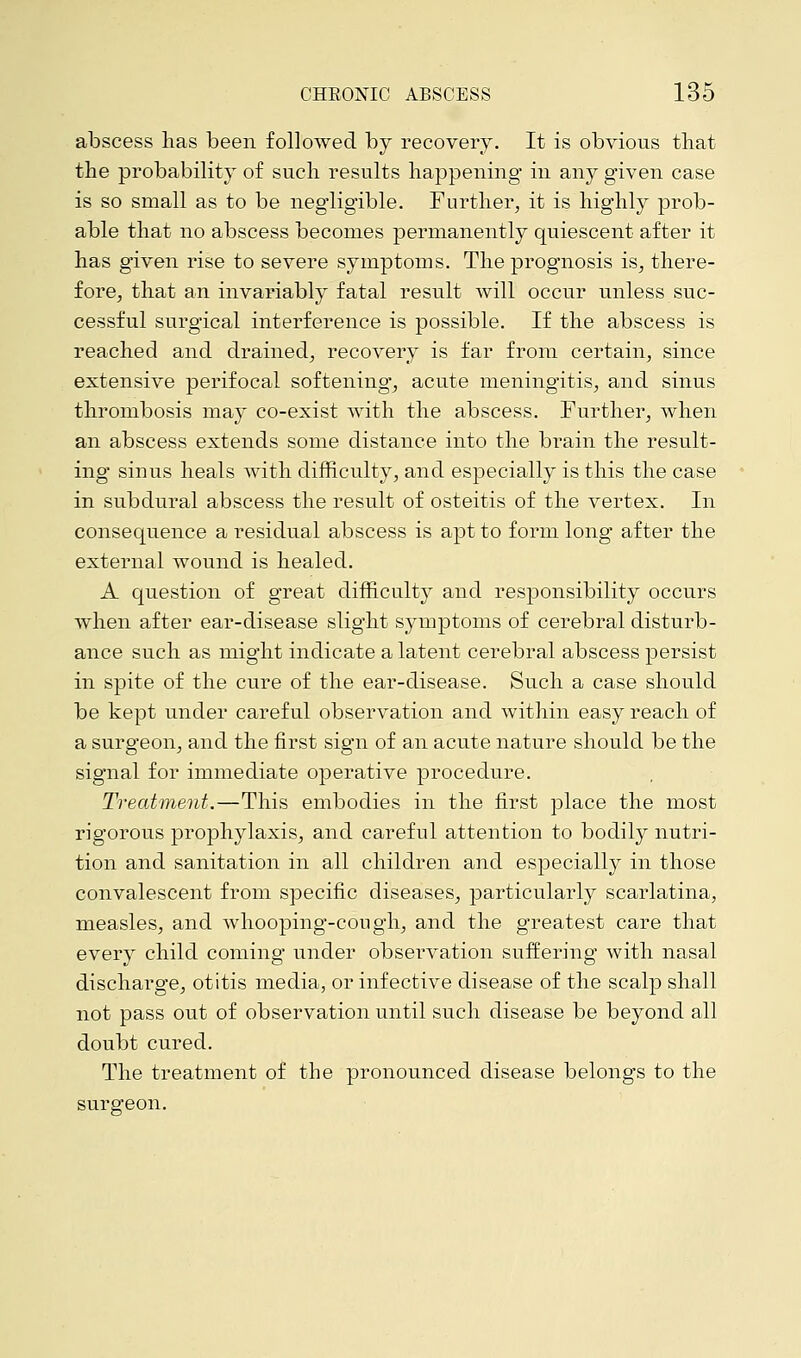 abscess has been followed by recovery. It is obvious that the probability of such results happening in any given case is so small as to be negligible. Further, it is highly prob- able that no abscess becomes permanently quiescent after it has given rise to severe symptoms. The prognosis is, there- fore, that an invariably fatal result will occur unless suc- cessful surgical interference is possible. If the abscess is reached and drained, recovery is far from certain, since extensive perifocal softening, acute meningitis, and sinus thrombosis may co-exist with the abscess. Further, when an abscess extends some distance into the brain the result- ing sinus heals with difficulty, and especially is this the case in subdural abscess the result of osteitis of the vertex. In consequence a residual abscess is apt to form long after the external wound is healed. A question of great difficulty and responsibility occurs when after ear-disease slight symptoms of cerebral disturb- ance such as might indicate a latent cerebral abscess persist in spite of the cure of the ear-disease. Such a case should be kept under careful observation and within easy reach of a surgeon, and the first sign of an acute nature should be the signal for immediate operative procedure. Treatment.—This embodies in the first place the most rigorous prophylaxis, and careful attention to bodily nutri- tion and sanitation in all children and especially in those convalescent from specific diseases, particularly scarlatina, measles, and whooping-cough, and the greatest care that every child coming under obseiwation suffering with nasal discharge, otitis media, or infective disease of the scalp shall not pass out of observation until such disease be beyond all doubt cured. The treatment of the pronounced disease belongs to the surgeon.