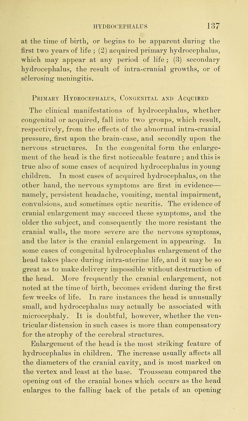 at the time of birth, or begins to be apparent during the first two years of life ; (2) acquired primary hydrocephalus, which may appear at any period of life ; (3) secondary hydrocephalus, the result of intra-cranial growths, or of sclerosing meningitis. Pkimaey Hydrocephalus, Congenital and Acquired The clinical manifestations of hydrocephalus, whether congenital or acquired, fall into two groups, which result, respectively, from the effects of the abnormal intra-cranial pressure, first upon the brain-case, and secondly upon the nervous structures. In the congenital form the enlarge- ment of the head is the first noticeable feature; and this is true also of some cases of acquired hydrocephalus in young children. In most cases of acquired hydrocephalus, on the other hand, the nervous symptoms are first in evidence— namely, persistent headache, vomiting, mental impairment, convulsions, and sometimes optic neuritis. The evidence of cranial enlargement may succeed these symptoms, and the older the subject, and consequently the more resistant the cranial walls, the more severe are the nervous symptoms, and the later is the cranial enlargement in appearing'. In some cases of congenital hydrocephalus enlargement of the head takes place during intra-uterine life, and it may be so great as to make delivery impossible without destruction of the head. More frequently the cranial enlargement, not noted at the time of birth, becomes evident during the first few weeks of life. In rare instances the head is unusually small, and hydrocephalus may actually be associated with microcephaly. It is doubtful, however, whether the ven- tricular distension in such cases is more than compensatory for the atrophy of the cerebral structures. Enlargement of the head is the most striking feature of hydrocephalus in children. The increase usually affects all the diameters of the cranial cavity, and is most marked on the vertex and least at the base. Trousseau compared the opening out of the cranial bones which occurs as the head enlarges to the falling back of the petals of an opening