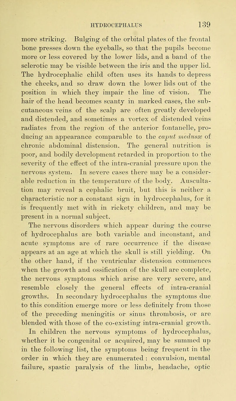 more striking. Bulging of the orbital plates of the frontal bone presses down the eyeballs, so that the pupils become more or less covered by the lower lids, and a band of the sclerotic may be visible between the iris and the upper lid. The hydrocephalic child often uses its hands to depress the cheeks, and so draw down the lower lids out of the position in which they impair the line of vision. The hair of the head becomes scanty in marked cases, the sub- cutaneous veins of the scalp are often greatly developed and distended, and sometimes a vortex of distended veins radiates from the region of the anterior fontanelle, pro- ducing an appearance comparable to the caput medusse of chronic abdominal distension. The general nutrition is poor, and bodily development retarded in proportion to the severity of the effect of the intra-cranial pressure upon the nervous system. In severe cases there may be a consider- able reduction in the temperature of the body. Ausculta- tion may reveal a cephalic bruit, but this is neither a characteristic nor a constant sign in hydrocephalus, for it is frequently met with in rickety children, and may be present in a normal subject. The nervous disorders which appear during the course of hydrocephalus are both variable and inconstant, and acute symptoms are of rare occurrence if the disease appears at an age at which the skull is still yielding. On the other hand, if the ventricular distension commences when the growth and ossification of the skull are complete, the nervous symptoms which arise are very severe, and resemble closely the general effects of intra-cranial growths. In secondary hydrocephalus the symptoms due to this condition emerge more or less definitely from those of the preceding meningitis or sinus thrombosis, or are blended with those of the co-existing intra-cranial growth. In children the nervous symptoms of hydrocephalus, whether it be congenital or acquired, may be summed up in the following list, the symptoms being frequent in the order in which they are enumerated : convulsion, mental failure, spastic paralysis of the limbs, headache, optic