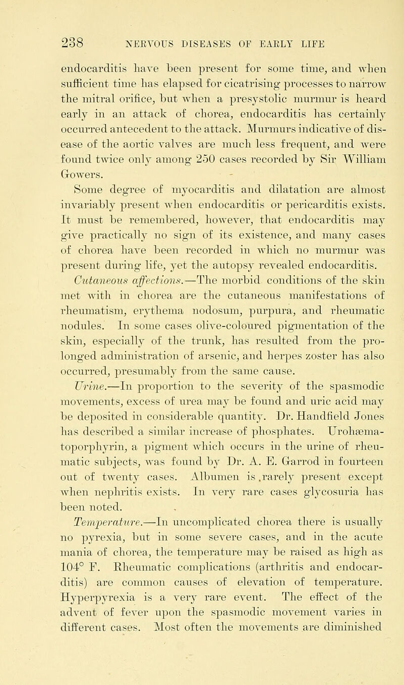 endocarditis have been present for some time, and when sufficient time has elapsed for cicatrising processes to narrow the mitral orifice, but when a presystolic murmur is heard early in an attack of chorea, endocarditis has certainly occurred antecedent to the attack. Murmurs indicative of dis- ease of the aortic valves are much less frequent, and were found twice only among 250 cases recorded by Sir William Growers. Some degree of myocarditis and dilatation are almost invariably present when endocarditis or pericarditis exists. It must be remembered, however, that endocarditis may give practically no sign of its existence, and many cases of chorea have been recorded in which no murmur was present during life, yet the autopsy revealed endocarditis. Cutaneous affections.—The morbid conditions of the skin met with in chorea are the cutaneous manifestations of rheumatism, erythema nodosum, purpura, and rheumatic nodules. In some cases olive-coloured pigmentation of the skin, especially of the trunk, has resulted from the pro- longed administration of arsenic, and herpes zoster has also occurred, presumably from the same cause. Urine.—In proportion to the severity of the spasmodic movements, excess of urea may be found and uric acid may be deposited in considerable quantity. Dr. Handheld Jones has described a similar increase of phosphates. Urohgema- toporphyrin, a pigment which occurs in the urine of rheu- matic subjects, was found by Dr. A. E. Grarrod in fourteen out of twenty cases. Albumen is .rarely present except when nephritis exists. In very rare cases glycosuria has been noted. Temperature.—In uncomplicated chorea there is usually no pyrexia, but in some severe cases, and in the acute mania of chorea, the temperature may be raised as high as 104° F. Rheumatic complications (arthritis and endocar- ditis) are common causes of elevation of temperature. Hyperpyrexia is a very rare event. The effect of the advent of fever upon the spasmodic movement varies in different cases. Most often the movements are diminished