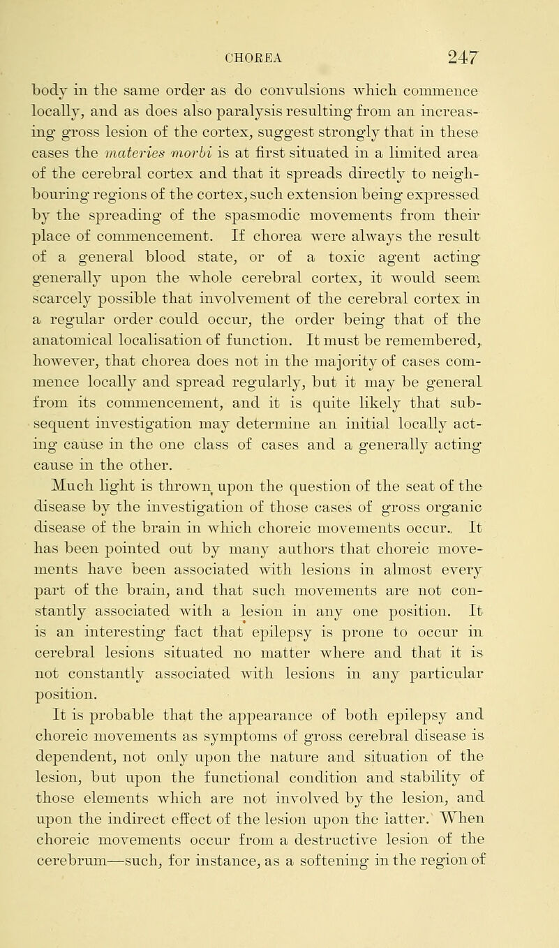 body in the same order as do convulsions which commence locally, and as does also paralysis resulting from an increas- ing gross lesion of the cortex, suggest strongly that in these cases the materies morbi is at first situated in a limited area of the cerebral cortex and that it spreads directly to neigh- bouring regions of the cortex, such extension being expressed by the spreading of the spasmodic movements from their place of commencement. If chorea were always the result of a general blood state, or of a toxic agent acting generally upon the whole cerebral cortex, it would seem scarcely possible that involvement of the cerebral cortex in a regular order could occur, the order being that of the anatomical localisation of function. It must be remembered,, however, that chorea does not in the majority of cases com- mence locally and spread regularly, but it may be general from its commencement, and it is quite likely that sub- sequent investigation may determine an initial locally act- ing cause in the one class of cases and a generally acting cause in the other. Much light is thrown upon the question of the seat of the disease by the investigation of those cases of gross organic disease of the brain in which choreic movements occur.. It has been pointed out by many authors that choreic move- ments have been associated with lesions in almost every part of the brain, and that such movements are not con- stantly associated with a lesion in any one position. It is an interesting fact that epilepsy is prone to occur in cerebral lesions situated no matter where and that it is not constantly associated with lesions in any particular position. It is probable that the appearance of both epilepsy and choreic movements as symptoms of gross cerebral disease is dependent, not only upon the nature and situation of the lesion, but upon the functional condition and stability of those elements which are not involved by the lesion, and upon the indirect effect of the lesion upon the latter.' When choreic movements occur from a destructive lesion of the cerebrum—such, for instance, as a softening in the region of