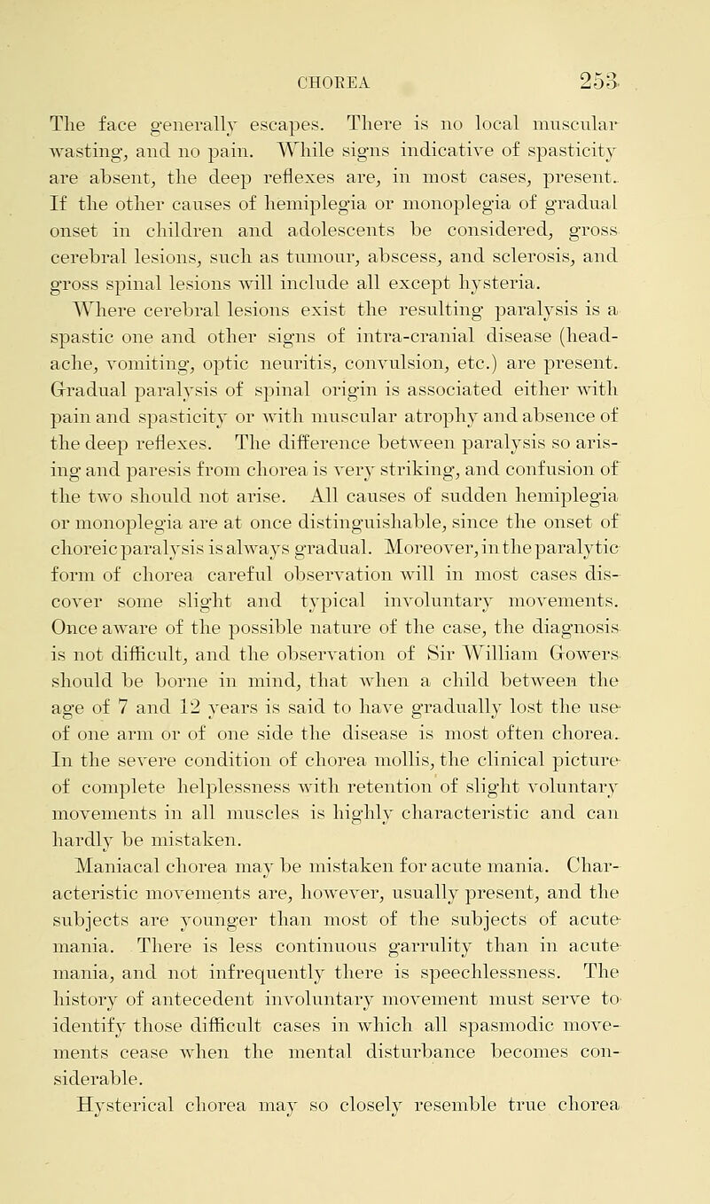 The face generally escapes. There is no local muscular wasting, and no pain. While signs indicative of spasticity are absent, the deep reflexes are, in most cases, present.. If the other causes of hemiplegia or monoplegia of gradual onset in children and adolescents be considered, gross cerebral lesions, such as tumour, abscess, and sclerosis, and gross spinal lesions will include all except hysteria. Where cerebral lesions exist the resulting paralysis is a spastic one and other signs of intra-cranial disease (head- ache, vomiting, optic neuritis, convulsion, etc.) are present. Gradual paralysis of spinal origin is associated either with pain and spasticity or with muscular atrophy and absence of the deep reflexes. The difference between paralysis so aris- ing and paresis from chorea is very striking, and confusion of the two should not arise. All causes of sudden hemiplegia or monoplegia are at once distinguishable, since the onset of choreic paralysis is always gradual. Moreover, in the paralytic form of chorea careful observation will in most cases dis- cover some slight and typical involuntary movements. Once aware of the possible nature of the case, the diagnosis is not difficult, and the observation of Sir William Growers should be borne in mind, that when a child between the age of 7 and 12 years is said to have gradually lost the use- of one arm or of one side the disease is most often chorea. In the severe condition of chorea mollis, the clinical picture of complete helplessness with retention of slight voluntary movements in all muscles is highly characteristic and can hardly be mistaken. Maniacal chorea may be mistaken for acute mania. Char- acteristic movements are, however, usually present, and the subjects are younger than most of the subjects of acute mania. There is less continuous garrulity than in acute mania, and not infrequently there is speechlessness. The history of antecedent involuntary movement must serve to- identify those difficult cases in which all spasmodic move- ments cease when the mental disturbance becomes con- siderable. Hysterical chorea may so closely resemble true chorea