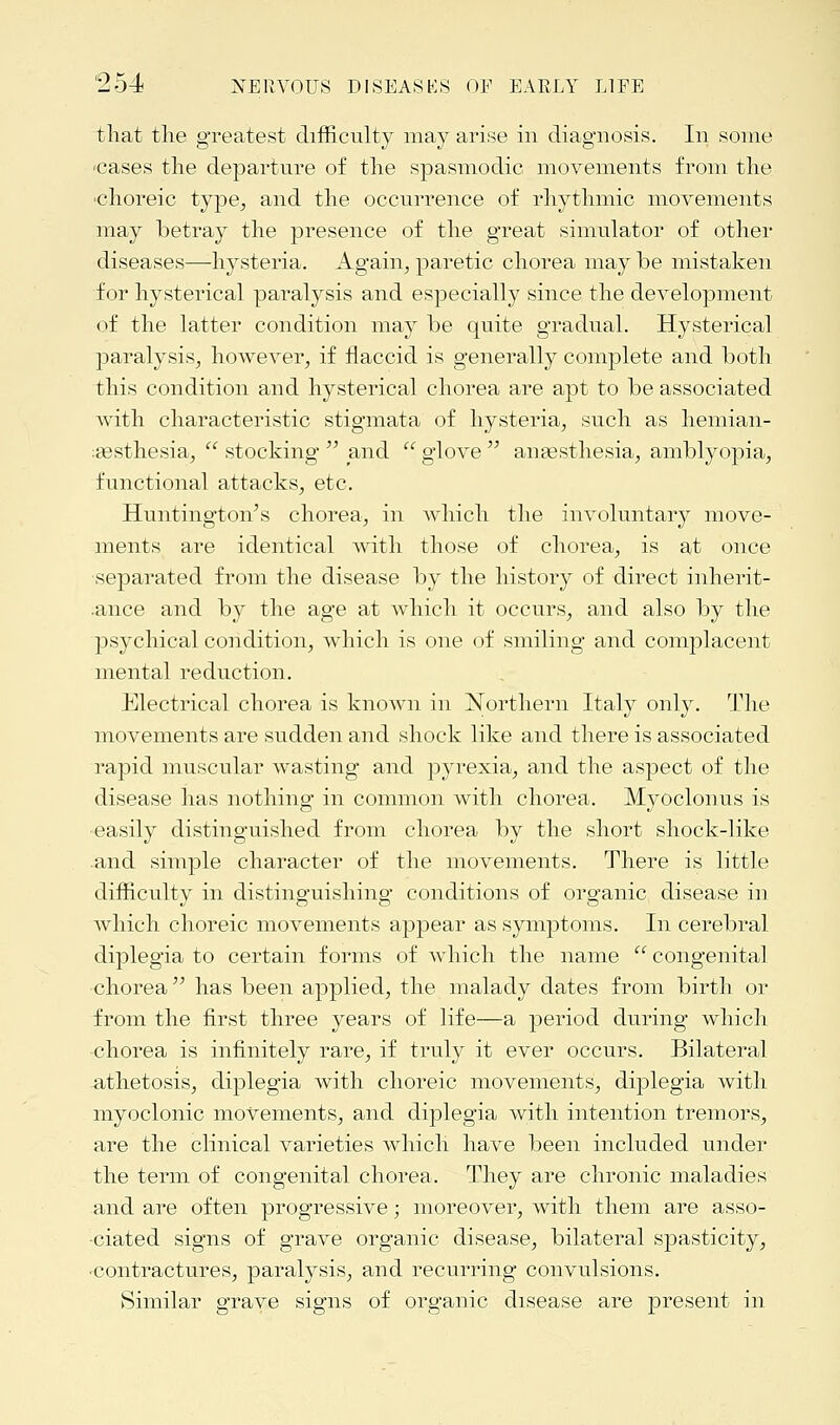 that the greatest difficulty may arise in diagnosis. In some ■cases the departure of the spasmodic movements from the choreic type, and the occurrence of rhythmic movements may betray the presence of the great simulator of other diseases—hysteria. Again,, paretic chorea may be mistaken for hysterical paralysis and especially since the development of the latter condition may be quite gradual. Hysterical paralysis, however, if flaccid is generally complete and both this condition and hysterical chorea are apt to be associated with characteristic stigmata of hysteria, such as hemian- esthesia,  stocking  and  glove  anaesthesia, amblyopia, functional attacks, etc. Huntington's chorea, in which the involuntary move- ments are identical with those of chorea, is at once separated from the disease by the history of direct inherit- .ance and by the age at which it occurs, and also by the psychical condition, which is one of smiling and complacent mental reduction. Electrical chorea is known in Northern Italy only. The movements are sudden and shock like and there is associated rapid muscular wasting and pyrexia, and the aspect of the disease has nothing in common with chorea. Myoclonus is easily distinguished from chorea by the short shock-like .and simple character of the movements. There is little difficulty in distinguishing conditions of organic disease in which choreic movements appear as symptoms. In cerebral diplegia to certain forms of which the name  congenital chorea  has been applied, the malady dates from birth or from the first three years of life—a period during which chorea is infinitely rare, if truly it ever occurs. Bilateral athetosis, diplegia with choreic movements, diplegia with myoclonic movements, and diplegia with intention tremors, are the clinical varieties which have been included under the term of congenital chorea. They are chronic maladies and are often progressive; moreover, with them are asso- ciated signs of grave organic disease, bilateral spasticity, •contractures, paralysis, and recurring convulsions. Similar grave signs of organic disease are present in