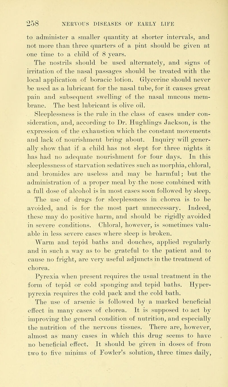 to administer a smaller quantity at shorter intervals, and not more than three quarters of a pint should be given at one time to a child of 8 years. The nostrils should be used alternately, and signs of irritation of the nasal passages should be treated with the local application of boracic lotion. Glycerine should never be used as a lubricant for the nasal tube, for it causes great pain and subsequent swelling of the nasal mucous mem- brane. The best lubricant is olive oil. Sleeplessness is the rule in the class of cases under con- sideration, and, according to Dr. Hughlings Jackson, is the expression of the exhaustion which the constant movements and lack of nourishment bring about. Inquiry will gener- ally show that if a child has not slept for three nights it has had no adequate nourishment for four days. In this sleeplessness of starvation sedatives such as morphia, chloral, and bromides are useless and may be harmful; but the administration of a proper meal by the nose combined with a full dose of alcohol is in most cases soon followed by sleep. The use of drugs for sleeplessness in chorea is to be avoided, and is for the most part unnecessary. Indeed, these may do positive harm, and should be rigidly avoided in severe conditions. Chloral, however, is sometimes valu- able in less severe cases where sleep is broken. Warm and tepid baths and douches, applied regularly and in such a way as to be grateful to the patient and to cause no fright, are very useful adjuncts in the treatment of chorea. Pyrexia when present requires the usual treatment in the form of tepid or cold sponging and tepid baths. Hyper- pyrexia requires the cold pack and the cold bath. The use of arsenic is followed by a marked beneficial effect in many cases of chorea. It is supposed to act by improving the general condition of nutrition, and especially the nutrition of the nervous tissues. There are, however, almost as many cases in which this drug seems to have no beneficial effect. It should be given in doses of from two to five minims of Fowler's solution, three times daily,