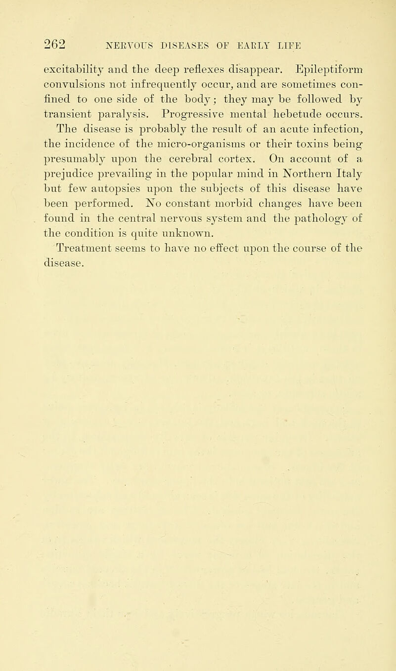 excitability and the deep reflexes disappear. Epileptiform convulsions not infrequently occur, and are sometimes con- fined to one side of the body; they may be followed by transient paralysis. Progressive mental hebetude occurs. The disease is probably the result of an acute infection, the incidence of the micro-organisms or their toxins being presumably upon the cerebral cortex. On account of a prejudice prevailing in the popular mind in Northern Italy but few autopsies upon the subjects of this disease have been performed. No constant morbid changes have been found in the central nervous system and the pathology of the condition is quite unknown. Treatment seems to have no effect upon the course of the disease.