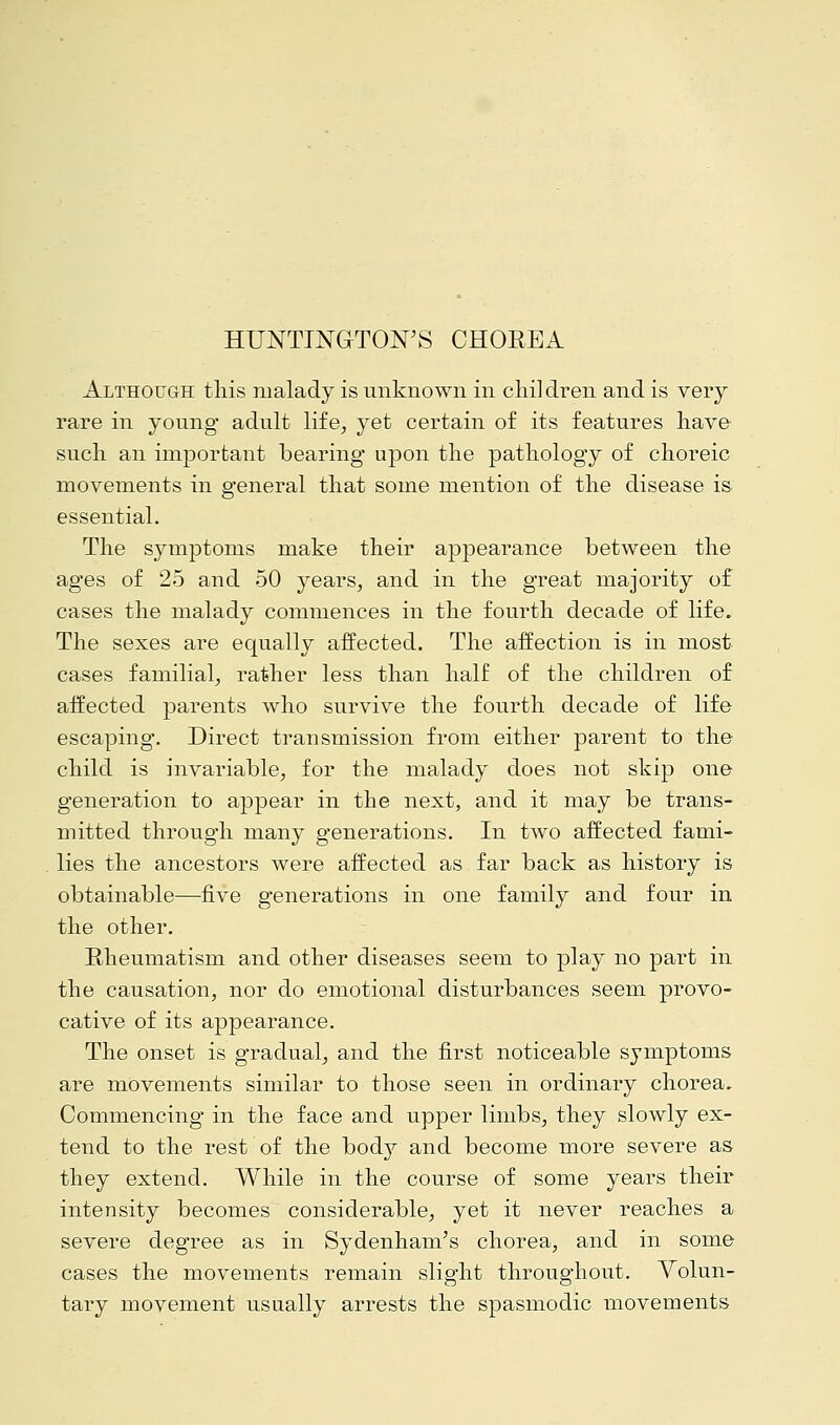 HUNTINGTON'S CHOREA Although this malady is unknown in cliil dren and is very rare in young adult life, yet certain of its features have such an important bearing upon the pathology of choreic movements in general that some mention of the disease is essential. The symptoms make their appearance between the ages of 25 and 50 years, and in the great majority of cases the malady commences in the fourth decade of life. The sexes are equally affected. The affection is in most cases familial, rather less than half of the children of affected parents who survive the fourth decade of life escaping. Direct transmission from either parent to the child is invariable, for the malady does not skip one generation to appear in the next, and it may be trans- mitted through many generations. In two affected fami- lies the ancestors were affected as far back as history is obtainable—five generations in one family and four in the other. Rheumatism and other diseases seem to play no part in the causation, nor do emotional disturbances seem provo- cative of its appearance. The onset is gradual, and the first noticeable symptoms are movements similar to those seen in ordinary chorea. Commencing in the face and upper limbs, they slowly ex- tend to the rest of the bod}^ and become more severe as they extend. While in the course of some years their intensity becomes considerable, yet it never reaches a severe degree as in Sydenham's chorea, and in some cases the movements remain slight throughout. Volun- tary movement usually arrests the spasmodic movements