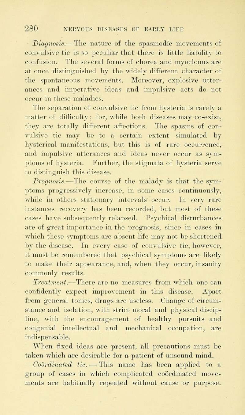 Diagnosis.—The nature of the spasmodic movements of convulsive tic is so peculiar that there is little liability to confusion. The several forms of chorea and myoclonus are at once distinguished by the widely different character of the spontaneous movements. Moreover, explosive utter- ances and imperative ideas and impulsive acts do not occur in these maladies. The separation of convulsive tic from hysteria is rarely a matter of difficulty; for, while both diseases may co-exist, they are totally different affections. The spasms of con- vulsive tic may be to a certain extent simulated by hysterical manifestations, but this is of rare occurrence, and impulsive utterances and ideas never occur as sym- ptoms of hysteria. Further, the stigmata of hysteria serve to distinguish this disease. Prognosis.—The course of the malady is that the sym- ptoms progressively increase, in some cases continuously, while in others stationary intervals occur. In very rare instances recovery has been recorded, but most of these cases have subsequently relapsed. Psychical disturbances are of great importance in the prognosis, since in cases in which these symptoms are absent life may not be shortened by the disease. In every case of convulsive tic, however, it must be remembered that psychical symptoms are likely to make their appearance, and, when they occur, insanity commonly results. Treatment.—There are no measures from which one can confidently expect improvement in this disease. Apart from general tonics, drugs are useless. Change of circum- stance and isolation, with strict moral and physical discip- line, with the encouragement of healthy pursuits and congenial intellectual and mechanical occupation, are indispensable. When fixed ideas are present, all precautions must be taken which are desirable for a patient of unsound mind. Coordinated tic. — This name has been applied to a group of cases in which complicated coordinated move- ments are habitually repeated without cause or purpose.