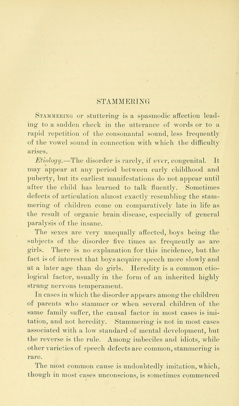 STAMMERING Stammeeing or stuttering is a spasmodic affection lead- ing to a sudden check in the utterance of words or to a rapid repetition of the consonantal sound, less frequently of the vowel sound in connection with which the difficulty arises. Etiology.—The disorder is rarely, if ever, congenital. It may appear at any period between early childhood and puberty, but its earliest manifestations do not appear until after the child has learned to talk fluently. Sometimes defects of articulation almost exactly resembling the stam- mering of children come on comparatively late in life as the result of organic brain disease, especially of general paralysis of the insane. The sexes are very unequally affected, boys being the subjects of the disorder five times as frequently as are girls. There is no explanation for this incidence, but. the fact is of interest that boys acquire speech more slowly and at a later age than do girls. Heredity is a common etio- logical factor, usually in the form of an inherited highly strung nervous temperament. In cases in which the disorder appears among the children of parents who stammer or when several children of the same family suffer, the causal factor in most cases is imi- tation, and not heredity. Stammering is not in most cases associated with a low standard of mental development, but the reverse is the rule. Among imbeciles and idiots, while other varieties of speech defects are common, stammering is rare. The most common cause is undoubtedly imitation, which, though in most cases unconscious, is sometimes commenced