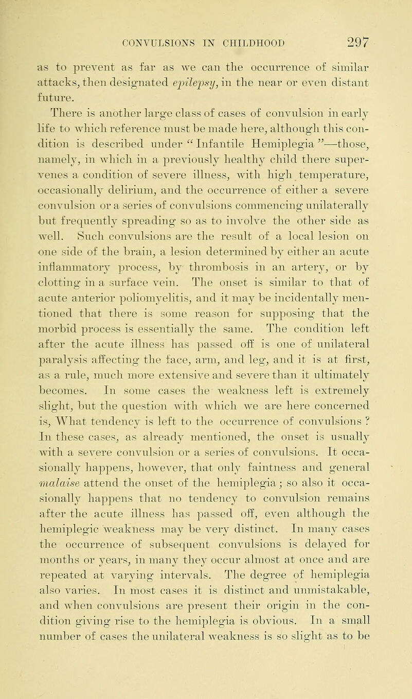 as to prevent as far as we can the occurrence of similar attacks, then designated epilepsy, in the near or even distant future. There is another large class of cases of convulsion in early- life to which reference must be made here, although this con- dition is described under  Infantile Hemiplegia —those, namely, in which in a previously healthy child there super- venes a condition of severe illness, with high temperature, occasionally delirium, and the occurrence of either a severe convulsion or a series of convulsions commencing unilaterally but frequently spreading so as to involve the other side as well. Such convulsions are the result of a local lesion on one side of the brain, a lesion determined by either an acute inflammatory process, by thrombosis in an artery, or by clotting in a surface vein. The onset is similar to that of acute anterior poliomyelitis, and it may be incidentally men- tioned that there is some reason for supposing that the morbid process is essentially the same. The condition left after the acute illness has passed off is one of unilateral paralysis affecting the face, arm, and leg, and it is at first, as a rule, much more extensive and severe than it ultimately becomes. In some cases the weakness left is extremely slight, but the question with which we are here concerned is, What tendency is left to the occurrence of convulsions ? In these cases, as already mentioned, the onset is usually with a severe convulsion or a series of convulsions. It occa- sionally happens, however, that only faintness and general malaise attend the onset of the hemiplegia; so also it occa- sionally happens that no tendency to convulsion remains after the acute illness has passed off, even although the hemiplegic weakness may be very distinct. In many cases the occurrence of subsequent convulsions is delayed for months or years, in many they occur almost at once and are repeated at varying intervals. The degree of hemiplegia also varies. In most cases it is distinct and unmistakable, and when convulsions are present their origin in the con- dition giving rise to the hemiplegia is obvious. In a small number of cases the unilateral weakness is so slight as to be