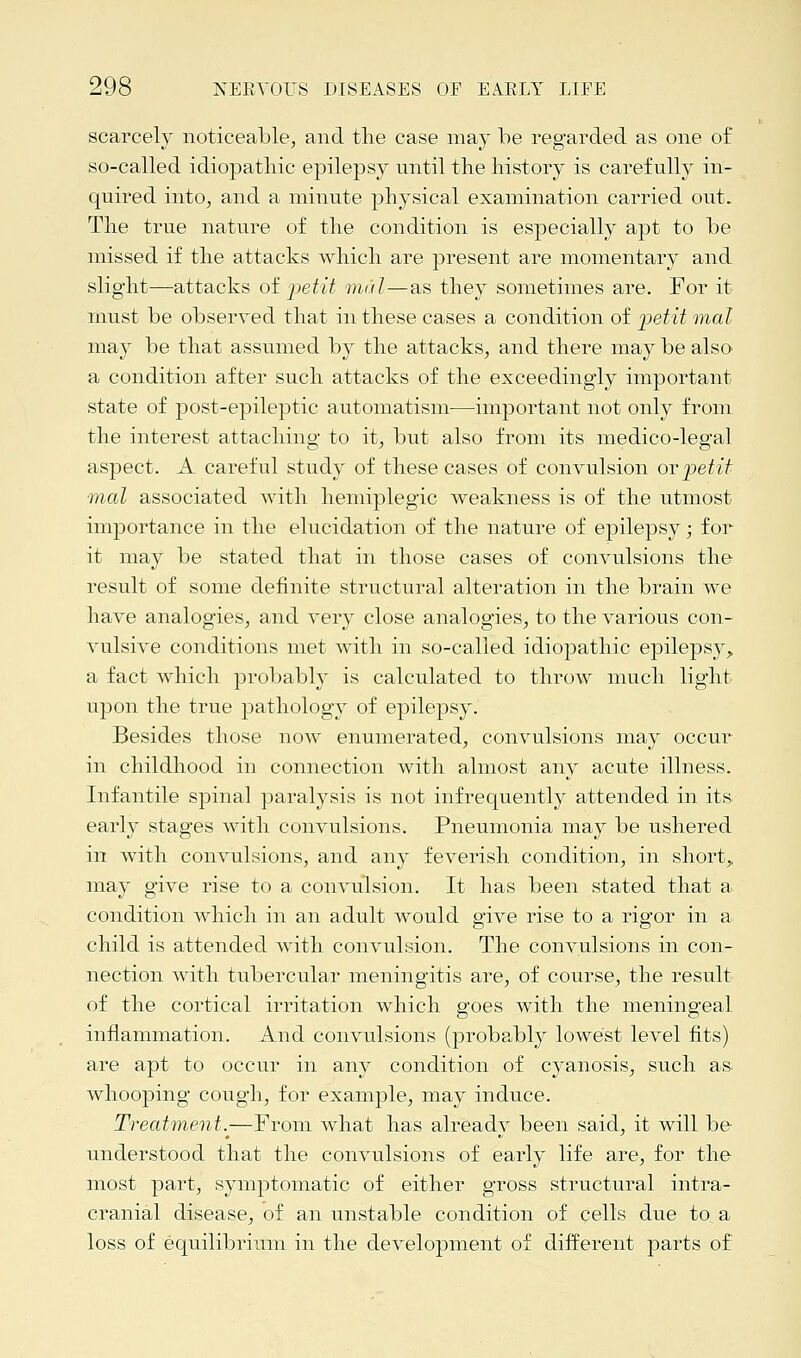 scarcely noticeable, and the case may be regarded as one of so-called idiopathic epilepsy until the history is carefully in- quired into, and a minute physical examination carried out. The true nature of the condition is especially apt to be missed if the attacks which are present are momentary and slight—attacks of 'petit mdl—as they sometimes are. For it must be observed that in these cases a condition of petit mat may be that assumed by the attacks, and there may be also, a condition after such attacks of the exceedingly important state of post-epileptic automatism—important not only from the interest attaching to it, but also from its medico-legal aspect. A careful study of these cases of convulsion ovpetit mal associated with hemiplegia weakness is of the utmost importance in the elucidation of the nature of epilepsy; for it may be stated that in those cases of convulsions the result of some definite structural alteration in the brain we have analogies, and very close analogies, to the various con- vulsive conditions met with in so-called idiopathic epilepsy, a fact which probably is calculated to throw much light upon the true pathology of epilepsy. Besides those now enumerated, convulsions may occur in childhood in connection with almost any acute illness. Infantile spinal paralysis is not infrequently attended in its early stages with convulsions. Pneumonia may be ushered in with convulsions, and any feverish condition, in short,, may give rise to a convulsion. It has been stated that a condition which in an adult would give rise to a rigor in a child is attended with convulsion. The convulsions in con- nection with tubercular meningitis are, of course, the result of the cortical irritation which goes with the meningeal inflammation. And convulsions (probably lowest level fits) are apt to occur in any condition of cyanosis, such as. whooping cough, for example, may induce. Treatment.^—From what has already been said, it will be understood that the convulsions of early life are, for the most part, symptomatic of either gross structural intra- cranial disease, of an unstable condition of cells due to a loss of equilibrium in the development of different parts of