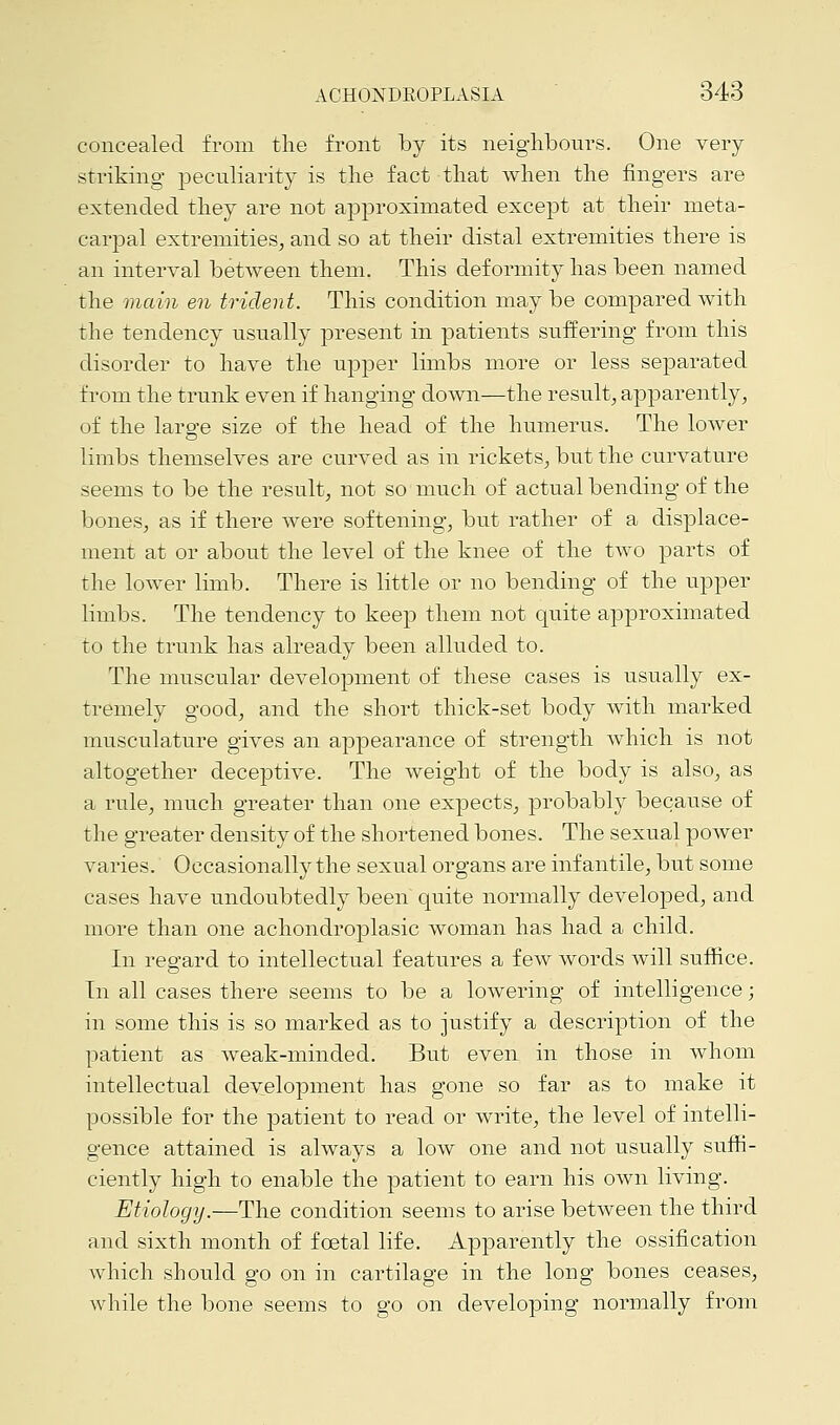 concealed from the front by its neighbours. One very striking peculiarity is the fact that when the fingers are extended they are not approximated except at their meta- carpal extremities, and so at their distal extremities there is an interval between them. This deformity has been named the main en trident. This condition may be compared with the tendency usually present in patients suffering from this disorder to have the upper limbs more or less separated from the trunk even if hanging down—the result, apparently, of the large size of the head of the humerus. The lower limbs themselves are curved as in rickets, but the curvature seems to be the result, not so much of actual bending of the bones, as if there were softening, but rather of a displace- ment at or about the level of the knee of the two parts of the lower limb. There is little or no bending of the upper limbs. The tendency to keep them not quite approximated to the trunk has already been alluded to. The muscular development of these cases is usually ex- tremely good, and the short thick-set body with marked musculature gives an appearance of strength which is not altogether deceptive. The weight of the body is also, as a rule, much greater than one expects, probably because of the greater density of the shortened bones. The sexual power varies. Occasionally the sexual organs are infantile, but some cases have undoubtedly been quite normally developed, and more than one achondroplasia woman has had a child. In regard to intellectual features a few words will suffice. In all cases there seems to be a lowering of intelligence; in some this is so marked as to justify a description of the patient as weak-minded. But even in those in whom intellectual development has gone so far as to make it possible for the patient to read or write, the level of intelli- gence attained is always a low one and not usually suffi- ciently high to enable the patient to earn his own living. Etiology.—The condition seems to arise between the third and sixth month of foetal life. Apparently the ossification which should go on in cartilage in the long bones ceases, while the bone seems to go on developing normally from