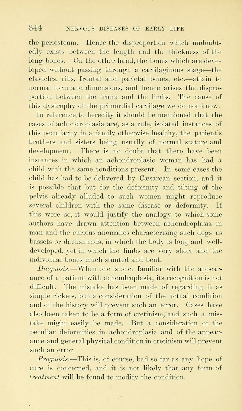 the periosteum. Hence the disproportion which undoubt- edly exists between the length and the thickness of the long bones. On the other hand, the bones which are deve- loped without passing through a cartilaginous stage—the clavicles, ribs, frontal and parietal bones, etc.—attain to normal form and dimensions, and hence arises the dispro- portion between the trunk and the limbs. The cause of this dystrophy of the primordial cartilage we do not know. In reference to heredity it should be mentioned that the cases of achondroplasia are, as a rule, isolated instances of this peculiarity in a family otherwise healthy, the patient's brothers and sisters being usually of normal stature and development. There is no doubt that there have been instances in which an achondroplasia woman has had a child with the same conditions present. In some cases the child has had to be delivered by Cassarean section, and it is possible that but for the deformity and tilting of the pelvis already alluded to such women might reproduce several children with the same disease or deformity. If this were so, it would justify the analogy to which some authors have drawn attention between achondroplasia in man and the curious anomalies characterising such dogs as bassets or dachshunds, in which the body is long and well- developed, yet in which the limbs are very short and the individual bones much stunted and bent. Diagnosis.—When one is once familiar with the appear- ance of a patient with achondroplasia, its recognition is not difficult. The mistake has been made of regarding it as simple rickets, but a consideration of the actual condition and of the history will prevent such an error. Cases have also been taken to be a form of cretinism, and such a mis- take might easily be made. But a consideration of the peculiar deformities in achondroplasia and of the appear- ance and general physical condition in cretinism will prevent such an error. Prognosis.—This is, of course, bad so far as any hope of cure is concerned, and it is not likely that any form of treatment will be found to modify the condition.