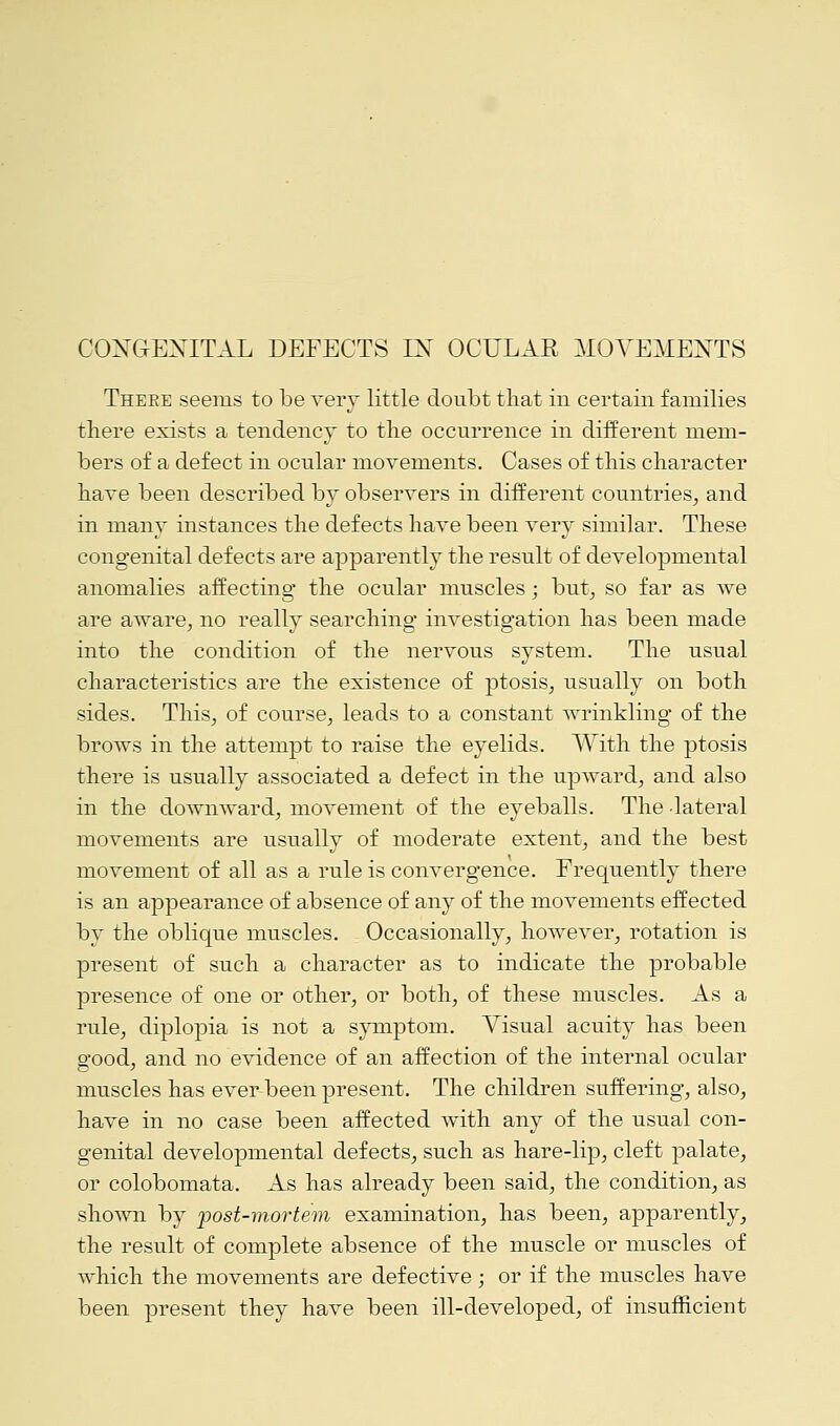 CONGENITAL DEFECTS IX OCULAR MOVEMENTS There seems to be very little doubt that in certain families there exists a tendency to the occurrence in different mem- bers of a defect in ocular movements. Cases of this character have been described by observers in different countries, and in many instances the defects have been very similar. These congenital defects are apparently the result of developmental anomalies affecting the ocular muscles; but, so far as we are aware, no really searching investigation has been made into the condition of the nervous system. The usual characteristics are the existence of ptosis, usually on both sides. This, of course, leads to a constant wrinkling of the brows in the attempt to raise the eyelids. With the ptosis there is usually associated a defect in the upward, and also in the downward, movement of the eyeballs. The lateral movements are usually of moderate extent, and the best movement of all as a rule is convergence. Frequently there is an appearance of absence of any of the movements effected by the oblique muscles. Occasionally, however, rotation is present of such a character as to indicate the probable presence of one or other, or both, of these muscles. As a rule, diplopia is not a symptom. Visual acuity has been good, and no evidence of an affection of the internal ocular muscles has ever been present. The children suffering, also, have in no case been affected with any of the usual con- genital developmental defects, such as hare-lip, cleft palate, or colobomata. As has already been said, the condition, as shown by post-mortem examination, has been, apparently, the result of complete absence of the muscle or muscles of which the movements are defective; or if the muscles have been present they have been ill-developed, of insufficient