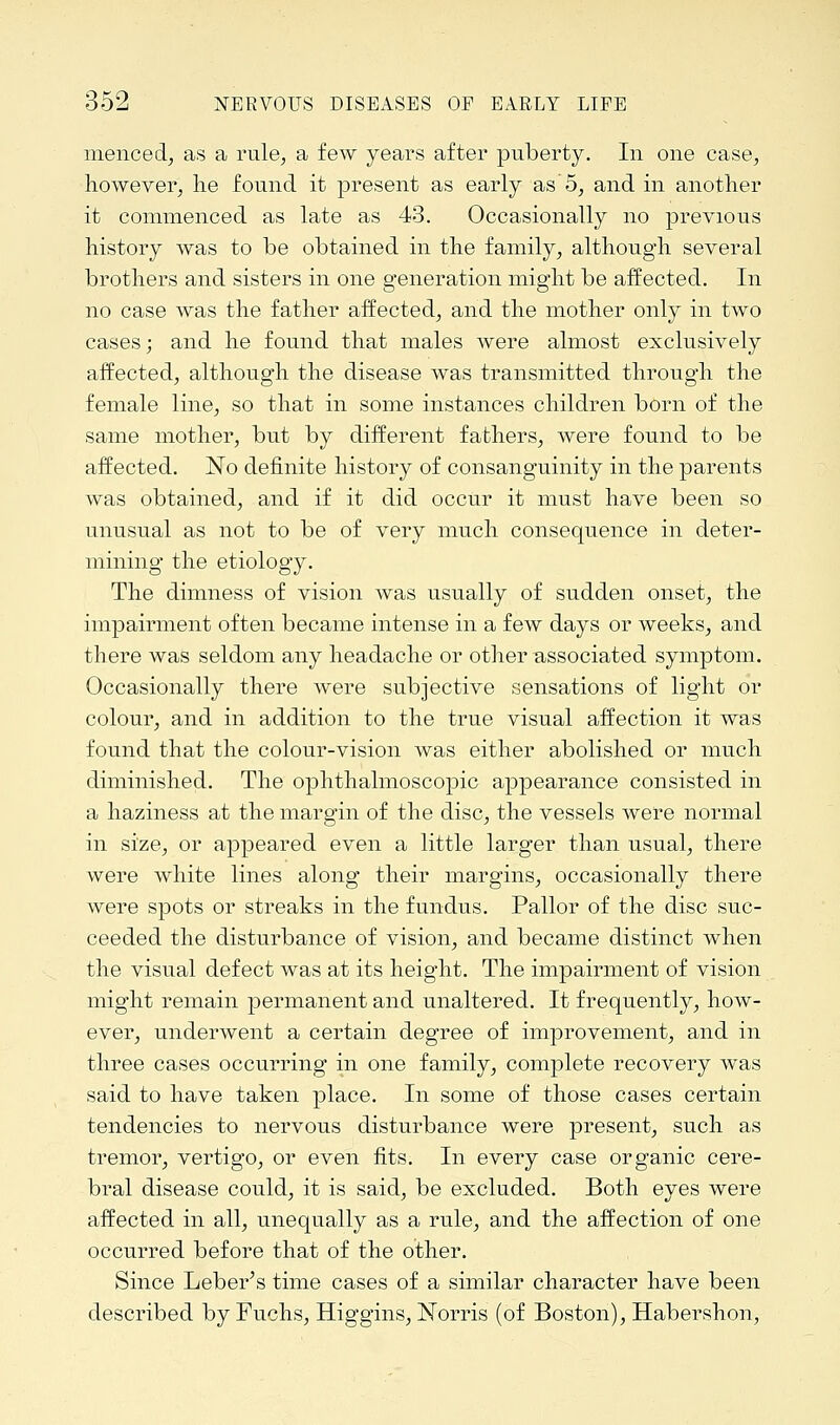 nienced, as a rule, a few years after puberty. In one case, however, lie found it present as early as 5, and in another it commenced as late as 43. Occasionally no previous history was to be obtained in the family, although several brothers and sisters in one generation might be affected. In no case was the father affected, and the mother only in two cases; and he found that males were almost exclusively affected, although the disease was transmitted through the female line, so that in some instances children born of the same mother, but by different fathers, were found to be affected. ~No definite history of consanguinity in the parents was obtained, and if it did occur it must have been so unusual as not to be of very much consequence in deter- mining the etiology. The dimness of vision was usually of sudden onset, the impairment often became intense in a few days or weeks, and there was seldom any headache or other associated symptom. Occasionally there were subjective sensations of light or colour, and in addition to the true visual affection it was found that the colour-vision was either abolished or much diminished. The ophthalmoscopic appearance consisted in a haziness at the margin of the disc, the vessels were normal in size, or appeared even a little larger than usual, there were white lines along their margins, occasionally there were spots or streaks in the fundus. Pallor of the disc suc- ceeded the disturbance of vision, and became distinct when the visual defect was at its height. The impairment of vision might remain permanent and unaltered. It frequently, how- ever, underwent a certain degree of improvement, and in three cases occurring in one family, complete recovery was said to have taken place. In some of those cases certain tendencies to nervous disturbance were present, such as tremor, vertigo, or even fits. In every case organic cere- bral disease could, it is said, be excluded. Both eyes were affected in all, unequally as a rule, and the affection of one occurred before that of the other. Since Leber's time cases of a similar character have been described by Fuchs, Higgins, ISTorris (of Boston), Habershon,