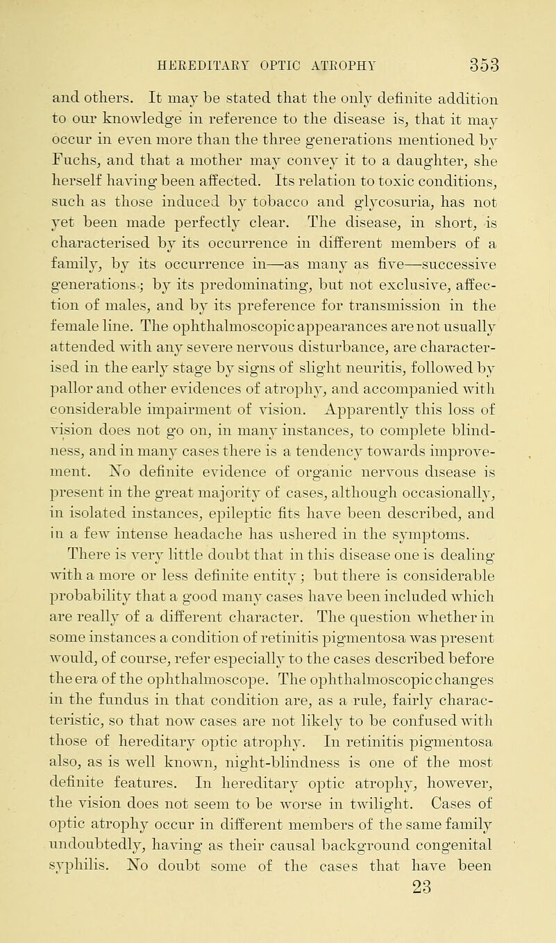 and others. It may be stated that the only definite addition to our knowledge in reference to the disease is, that it may occur in even more than the three generations mentioned by Fuchs, and that a mother may convey it to a daughter, she herself having been affected. Its relation to toxic conditions, such as those induced by tobacco and glycosuria, has not yet been made perfectly clear. The disease, in short, is characterised by its occurrence in different members of a family, by its occurrence in—as many as five—successive generations; by its predominating, but not exclusive, affec- tion of males, and by its preference for transmission in the female line. The ophthalmoscopic appearances are not usually attended with any severe nervous disturbance, are character- ised in the early stage by signs of slight neuritis, followed by pallor and other evidences of atrophy, and accompanied with considerable impairment of vision. Apparently this loss of vision does not go on, in many instances, to complete blind- ness, and in many cases there is a tendency towards improve- ment. No definite evidence of organic nervous disease is present in the great majority of cases, although occasionally, in isolated instances, epileptic fits have been described, and in a few intense headache has ushered in the symptoms. There is very little doubt that in this disease one is dealing with a more or less definite entity; but there is considerable probability that a good many cases have been included which are really of a different character. The question whether in some instances a condition of retinitis pigmentosa was present would, of course, refer especially to the cases described before the era of the ophthalmoscope. The ophthalmoscopic changes in the fundus in that condition are, as a rule, fairly charac- teristic, so that now cases are not likely to be confused with those of hereditary optic atrophy. In retinitis pigmentosa also, as is well known, night-blindness is one of the most definite features. In hereditary optic atrophy, however, the vision does not seem to be worse in twilight. Cases of optic atrophy occur in different members of the same family undoubtedly, having as their causal background congenital syphilis. No doubt some of the cases that have been 23