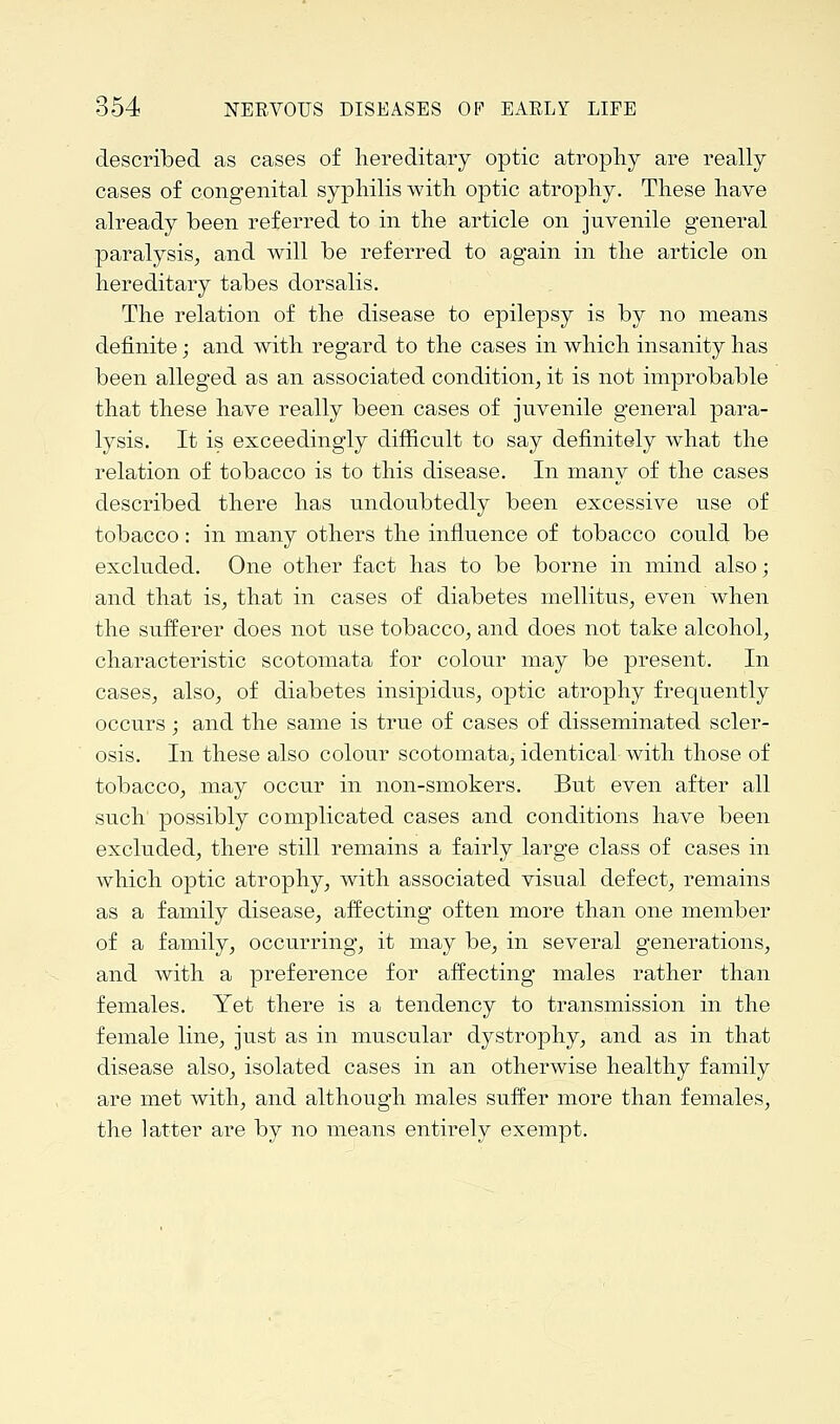 described as cases of hereditary optic atrophy are really cases of congenital syphilis with optic atrophy. These have already been referred to in the article on juvenile general paralysis, and will be referred to again in the article on hereditary tabes dorsalis. The relation of the disease to epilepsy is by no means definite; and with regard to the cases in which insanity has been alleged as an associated condition, it is not improbable that these have really been cases of juvenile general para- lysis. It is exceedingly difficult to say definitely what the relation of tobacco is to this disease. In many of the cases described there has undoubtedly been excessive use of tobacco: in many others the influence of tobacco could be excluded. One other fact has to be borne in mind also; and that is, that in cases of diabetes mellitus, even when the sufferer does not use tobacco, and does not take alcohol, characteristic scotomata for colour may be present. In cases, also, of diabetes insipidus, optic atrophy frequently occurs; and the same is true of cases of disseminated scler- osis. In these also colour scotomata, identical with those of tobacco, may occur in non-smokers. But even after all such possibly complicated cases and conditions have been excluded, there still remains a fairly large class of cases in which optic atrophy, with associated visual defect, remains as a family disease, affecting often more than one member of a family, occurring, it may be, in several generations, and with a preference for affecting males rather than females. Yet there is a tendency to transmission in the female line, just as in muscular dystrophy, and as in that disease also, isolated cases in an otherwise healthy family are met with, and although males suffer more than females, the latter are by no means entirely exempt.