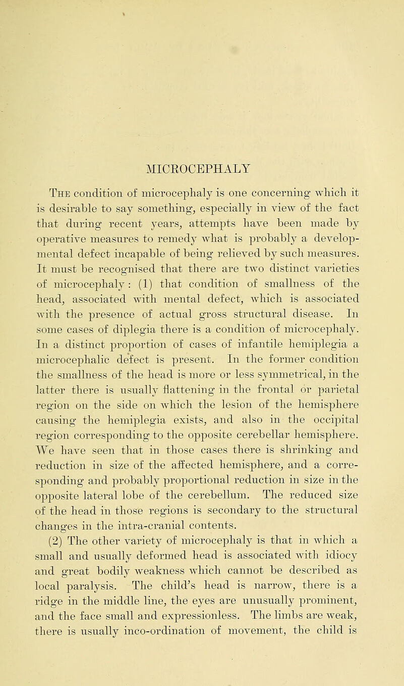 MICROCEPHALY The condition of microcephaly is one concerning which it is desirable to say something, especially in view of the fact that during recent years, attempts have been made by operative measures to remedy what is probably a develop- mental defect incapable of being relieved by such measures. It must be recognised that there are two distinct varieties of microcephaly: (1) that condition of smallness of the head, associated with mental defect, which is associated with the presence of actual gross structural disease. In some cases of diplegia there is a condition of microcephaly. In a distinct proportion of cases of infantile hemiplegia a microcephalic defect is present. In the former condition the smallness of the head is more or less symmetrical, in the latter there is usually flattening in the frontal or parietal region on the side on which the lesion of the hemisphere causing the hemiplegia exists, and also in the occipital region corresponding to the opposite cerebellar hemisphere. We have seen that in those cases there is shrinking and reduction in size of the affected hemisphere, and a corre- sponding and probably proportional reduction in size in the opposite lateral lobe of the cerebellum. The reduced size of the head in those regions is secondary to the structural changes in the intra-cranial contents. (2) The other variety of microcephaly is that in which a small and usually deformed head is associated with idiocy and great bodily weakness which cannot be described as local paralysis. The child's head is narrow, there is a ridge in the middle line, the eyes are unusually prominent, and the face small and expressionless. The limbs are weak, there is usually inco-ordination of movement, the child is