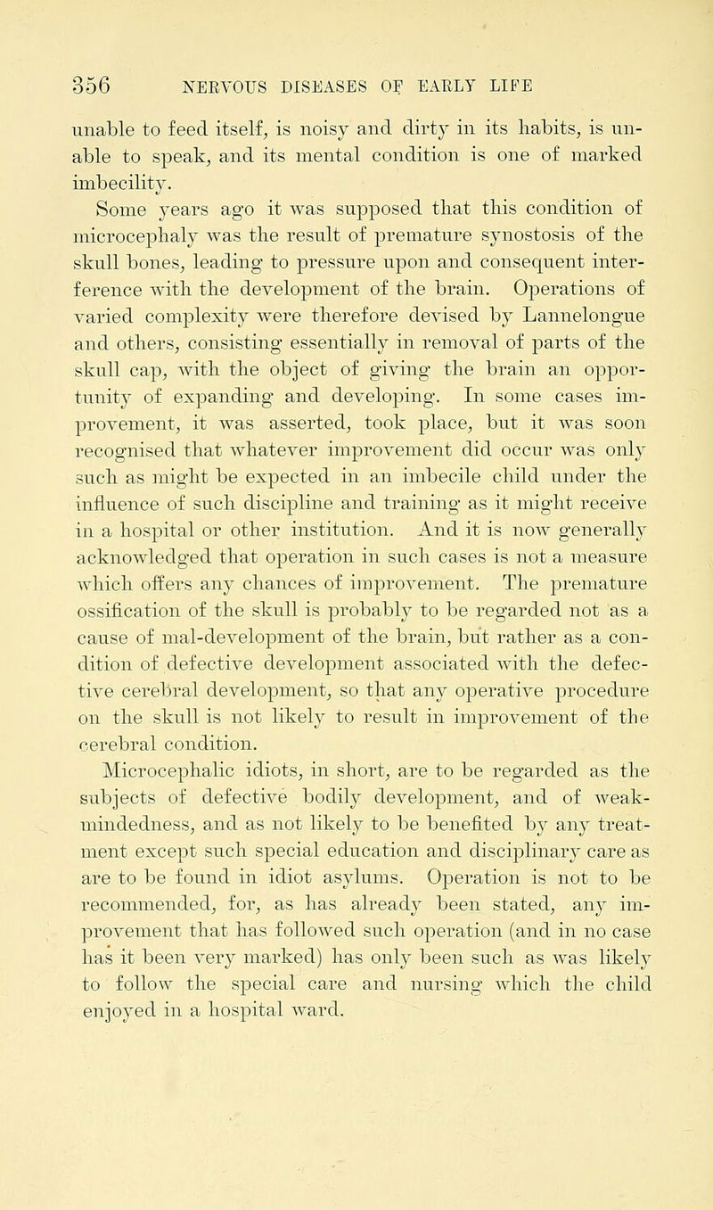 unable to feed itself, is noisy and dirt)'' in its habits, is un- able to speak, and its mental condition is one of marked imbecility. Some years ago it was supposed that this condition of microcephaly was the result of premature synostosis of the skull bones, leading to pressure upon and consequent inter- ference with the development of the brain. Operations of varied complexity were therefore devised by Lannelongue and others, consisting essentially in removal of parts of the skull cap, with the object of giving the brain an oppor- tunity of expanding and developing. In some cases im- provement, it was asserted, took place, but it was soon recognised that whatever improvement did occur was only such as might be expected in an imbecile child under the influence of such discipline and training as it might receive in a hospital or other institution. And it is now generally acknowledged that operation in such cases is not a measure which offers any chances of improvement. The premature ossification of the skull is probably to be regarded not as a cause of mal-development of the brain, but rather as a con- dition of defective development associated with the defec- tive cerebral development, so that any operative procedure on the skull is not likely to result in improvement of the cerebral condition. Microcephalic idiots, in short, are to be regarded as the subjects of defective bodily development, and of weak- mindedness, and as not likely to be benefited by any treat- ment except such special education and disciplinary care as are to be found in idiot asylums. Operation is not to be recommended, for, as has already been stated, any im- provement that has followed such operation (and in no case has it been very marked) has only been such as was likely to follow the special care and nursing which the child enjoyed in a hospital ward.